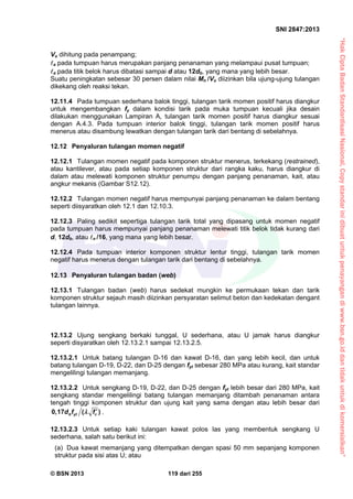 “HakCiptaBadanStandardisasiNasional,Copystandarinidibuatuntukpenayangandiwww.bsn.go.iddantidakuntukdikomersialkan”
SNI 2847:2013
© BSN 2013 119 dari 255
Vu dihitung pada penampang;
a pada tumpuan harus merupakan panjang penanaman yang melampaui pusat tumpuan;
a pada titik belok harus dibatasi sampai d atau 12db, yang mana yang lebih besar.
Suatu peningkatan sebesar 30 persen dalam nilai Mn /Vu diizinkan bila ujung-ujung tulangan
dikekang oleh reaksi tekan.
12.11.4 Pada tumpuan sederhana balok tinggi, tulangan tarik momen positif harus diangkur
untuk mengembangkan fy dalam kondisi tarik pada muka tumpuan kecuali jika desain
dilakukan menggunakan Lampiran A, tulangan tarik momen positif harus diangkur sesuai
dengan A.4.3. Pada tumpuan interior balok tinggi, tulangan tarik momen positif harus
menerus atau disambung lewatkan dengan tulangan tarik dari bentang di sebelahnya.
12.12 Penyaluran tulangan momen negatif
12.12.1 Tulangan momen negatif pada komponen struktur menerus, terkekang (restrained),
atau kantilever, atau pada setiap komponen struktur dari rangka kaku, harus diangkur di
dalam atau melewati komponen struktur penumpu dengan panjang penanaman, kait, atau
angkur mekanis (Gambar S12.12).
12.12.2 Tulangan momen negatif harus mempunyai panjang penanaman ke dalam bentang
seperti diisyaratkan oleh 12.1 dan 12.10.3.
12.12.3 Paling sedikit sepertiga tulangan tarik total yang dipasang untuk momen negatif
pada tumpuan harus mempunyai panjang penanaman melewati titik belok tidak kurang dari
d, 12db, atau n /16, yang mana yang lebih besar.
12.12.4 Pada tumpuan interior komponen struktur lentur tinggi, tulangan tarik momen
negatif harus menerus dengan tulangan tarik dari bentang di sebelahnya.
12.13 Penyaluran tulangan badan (web)
12.13.1 Tulangan badan (web) harus sedekat mungkin ke permukaan tekan dan tarik
komponen struktur sejauh masih diizinkan persyaratan selimut beton dan kedekatan dengant
tulangan lainnya.
12.13.2 Ujung sengkang berkaki tunggal, U sederhana, atau U jamak harus diangkur
seperti disyaratkan oleh 12.13.2.1 sampai 12.13.2.5.
12.13.2.1 Untuk batang tulangan D-16 dan kawat D-16, dan yang lebih kecil, dan untuk
batang tulangan D-19, D-22, dan D-25 dengan fyt sebesar 280 MPa atau kurang, kait standar
mengelilingi tulangan memanjang.
12.13.2.2 Untuk sengkang D-19, D-22, dan D-25 dengan fyt lebih besar dari 280 MPa, kait
sengkang standar mengelilingi batang tulangan memanjang ditambah penanaman antara
tengah tinggi komponen struktur dan ujung kait yang sama dengan atau lebih besar dari
0,17 ( )b yt cd f f  .
12.13.2.3 Untuk setiap kaki tulangan kawat polos las yang membentuk sengkang U
sederhana, salah satu berikut ini:
(a) Dua kawat memanjang yang ditempatkan dengan spasi 50 mm sepanjang komponen
struktur pada sisi atas U; atau
 