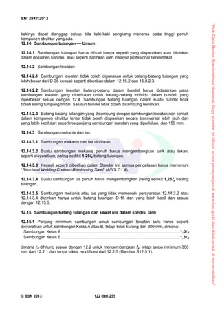 “HakCiptaBadanStandardisasiNasional,Copystandarinidibuatuntukpenayangandiwww.bsn.go.iddantidakuntukdikomersialkan”
SNI 2847:2013
© BSN 2013 122 dari 255
kakinya dapat dianggap cukup bila kaki-kaki sengkang menerus pada tinggi penuh
komponen struktur yang ada.
12.14 Sambungan tulangan –– Umum
12.14.1 Sambungan tulangan harus dibuat hanya seperti yang disyaratkan atau diizinkan
dalam dokumen kontrak, atau seperti diizinkan oleh insinyur profesional bersertifikat.
12.14.2 Sambungan lewatan
12.14.2.1 Sambungan lewatan tidak boleh digunakan untuk batang-batang tulangan yang
lebih besar dari D-36 kecuali seperti diberikan dalam 12.16.2 dan 15.8.2.3.
12.14.2.2 Sambungan lewatan batang-batang dalam bundel harus didasarkan pada
sambungan lewatan yang diperlukan untuk batang-batang individu dalam bundel, yang
diperbesar sesuai dengan 12.4. Sambungan batang tulangan dalam suatu bundel tidak
boleh saling tumpang tindih. Seluruh bundel tidak boleh disambung lewatkan.
12.14.2.3 Batang-batang tulangan yang disambung dengan sambungan lewatan non kontak
dalam komponen struktur lentur tidak boleh dispasikan secara transversal lebih jauh dari
yang lebih kecil dari seperlima panjang sambungan lewatan yang diperlukan, dan 150 mm.
12.14.3 Sambungan mekanis dan las
12.14.3.1 Sambungan mekanis dan las diizinkan.
12.14.3.2 Suatu sambungan mekanis penuh harus mengembangkan tarik atau tekan,
seperti disyaratkan, paling sedikit 1,25fy batang tulangan.
12.14.3.3 Kecuali seperti diberikan dalam Standar ini, semua pengelasan harus memenuhi
“Structural Welding Codes—Reinforcing Steel” (AWS D1.4).
12.14.3.4 Suatu sambungan las penuh harus mengembangkan paling sedikit 1,25fy batang
tulangan.
12.14.3.5 Sambungan mekanis atau las yang tidak memenuhi persyaratan 12.14.3.2 atau
12.14.3.4 diizinkan hanya untuk batang tulangan D-16 dan yang lebih kecil dan sesuai
dengan 12.15.5.
12.15 Sambungan batang tulangan dan kawat ulir dalam kondisi tarik
12.15.1 Panjang minimum sambungan untuk sambungan lewatan tarik harus seperti
disyaratkan untuk sambungan Kelas A atau B, tetapi tidak kurang dari 300 mm, dimana:
Sambungan Kelas A.........................................................................................................1,0d
Sambungan Kelas B.........................................................................................................1,3d
dimana d dihitung sesuai dengan 12.2 untuk mengembangkan fy, tetapi tanpa minimum 300
mm dari 12.2.1 dan tanpa faktor modifikasi dari 12.2.5 (Gambar S12.5.1).
 
