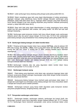 “HakCiptaBadanStandardisasiNasional,Copystandarinidibuatuntukpenayangandiwww.bsn.go.iddantidakuntukdikomersialkan”
SNI 2847:2013
© BSN 2013 124 dari 255
12.15.5.1 Letak sambungan harus diselang-seling dengan jarak paling sedikit 600 mm.
12.15.5.2 Dalam menghitung gaya tarik yang dapat dikembangkan di setiap penampang,
tegangan tulangan yang disambung harus diambil sebagai kekuatan sambungan yang
ditetapkan, tetapi tidak lebih besar dari fy. Tegangan dalam tulangan yang tidak disambung
harus diambil sebagai fy kali rasio panjang terpendek yang tertanam melewati penampang
sampai d, tetapi tidak lebih besar dari fy.
12.15.5.3 Gaya tarik total yang dapat dikembangkan di setiap penampang harus paling
sedikit dua kali yang diperlukan oleh analisis, dan paling sedikit 140 MPa kali luas total
tulangan terpasang.
12.15.6 Sambungan pada komponen struktur tarik harus dibuat dengan suatu sambungan
mekanis penuh atau las penuh sesuai dengan 12.14.3.2 atau 12.14.3.4 dan sambungan
pada batang tulangan yang bersebelahan harus diseling dengan jarak paling sedikit 750 mm.
12.16 Sambungan batang tulangan ulir dalam kondisi tekan
12.16.1 Panjang sambungan lewatan tekan harus sebesar 0,071fydb, untuk fy sebesar 420
MPa atau kurang, atau (0,13fy – 24)db untuk fy yang lebih besar dari 420 MPa, tetapi tidak
kurang dari 300 mm. Untuk cf kurang dari 21 MPa, panjang lewatan harus ditambah
sepertiganya.
12.16.2 Bila batang-batang tulangan dengan ukuran berbeda disambung lewatkan dalam
kondisi tekan, panjang sambungan harus merupakan yang lebih besar dari ldc dari batang
tulangan yang lebih besar dan panjang sambungan lewatan tekan dari batang tulangan yang
lebih kecil. Sambungan lewatan dari batang tulangan D-43 dan D-57 sampai batang
tulangan D-36 dan lebih kecil diizinkan.
12.16.3 Sambungan mekanis atau las yang digunakan dalam kondisi tekan harus
memenuhi persyaratan 12.14.3.2 atau 12.14.3.4.
12.6.4 Sambungan tumpuan ujung
12.6.4.1 Pada batang yang diperlukan untuk tekan saja, penyaluran tegangan tekan oleh
tumpuan ujung-ujung dengan potongan bujursangkar yang diikat dengan kontak konsentris
oleh alat yang sesuai diizinkan.
12.6.4.2 Ujung-ujung batang tulangan harus berhenti pada permukaan datar dalam 1,5
derajat dari sudut tegak lurus terhadap sumbu batang tulangan dan harus dicocokkan dalam
3 derajat dari tumpuan penuh setelah perakitan.
12.6.4.3 Sambungan tumpuan ujung hanya boleh digunakan pada komponen struktur
yang berisi pengikat tertutup, sengkang tertutup, atau spiral.
12.17 Persyaratan sambungan untuk kolom
12.17.1 Sambungan lewatan, sambungan mekanis, sambungan las tumpul (butt), dan
sambungan tumpuan ujung harus digunakan dengan batasan-batasan dari 12.17.2 sampai
12.17.4. Sambungan harus memenuhi persyaratan untuk semua kombinasi beban untuk
 