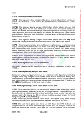 “HakCiptaBadanStandardisasiNasional,Copystandarinidibuatuntukpenayangandiwww.bsn.go.iddantidakuntukdikomersialkan”
SNI 2847:2013
© BSN 2013 125 dari 255
kolom.
12.17.2 Sambungan lewatan pada kolom
12.17.2.1 Bila tegangan batang tulangan akibat beban terfaktor adalah tekan, sambungan
lewatan harus memenuhi 12.16.1, 12.16.2, dan, bilamana sesuai, memenuhi 12.17.2.4 atau
12.17.2.5.
12.17.2.2 Bila tegangan batang tulangan akibat beban terfaktor adalah tarik dan tidak
melebihi 0,5fy dalam kondisi tarik, sambungan lewatan harus merupakan sambungan
lewatan tarik Kelas B jika lebih dari setengah batang-batang tulangan disambung pada suatu
irisan penampang, atau sambungan lewatan tarik Kelas A jika setengah atau kurang batang-
batang tulangan disambung pada suatu irisan penampang dan sambungan lewatan seling
diselang-seling dengan d.
12.17.2.3 Bila tegangan batang tulangan akibat beban terfaktor lebih dari 0,5fy dalam
kondisi tarik, sambungan lewatan harus merupakan sambungan lewatan tarik Kelas B.
12.17.2.4 Pada komponen struktur tekan bertulangan pengikat, dimana pengikat sepanjang
panjang sambungan lewatan memiliki luas efektif tidak kurang dari 0,0015hs dalam kedua
arah, panjang sambungan lewatan diizinkan untuk dikalikan dengan 0,83, tetapi panjang
lewatan tidak boleh kurang dari 300 mm. Kaki pengikat yang tegak lurus terhadap dimensi h
harus digunakan dalam menentukan luas efektif.
12.17.2.5 Pada komponen struktur tekan bertulangan spiral, panjang sambungan lewatan
batang tulangan dalam spiral diizinkan untuk dikalikan dengan 0,75, tetapi panjang lewatan
tidak boleh kurang dari 300 mm.
12.17.3 Sambungan mekanis atau las pada kolom
Sambungan mekanis atau las pada kolom harus memenuhi persyaratan 12.14.3.2 atau
12.14.3.4.
12.17.4 Sambungan tumpuan ujung pada kolom
Sambungan tumpuan ujung yang memenuhi 12.16.4 diizinkan untuk digunakan untuk batang
tulangan kolom yang tertegang dalam kondisi tekan asalkan sambungan diseling atau
batang tulangan tambahan disediakan pada lokasi sambungan. Batang tulangan menerus
pada setiap muka kolom harus mempunyai kekuatan tarik, berdasarkan pada fy, tidak kurang
dari 0,25fy kali luas tulangan vertikal pada muka tersebut.
12.18 Sambungan tulangan kawat ulir las dalam kondisi tarik
12.18.1 Panjang lewatan minimum tulangan kawat ulir las yang diukur antara ujung masing-
masing lembar tulangan tidak boleh kurang dari yang lebih besar dari 1,3d dan 200 mm, dan
daerah lewatan (overlap) yang diukur antara kawat silang terluar masing-masing lembar
tulangan tidak boleh kurang dari 50 mm, dimana d dihitung sesuai dengan 12.7 untuk
mengembangkan fy (Gambar S12.18(a)).
12.18.2 Sambungan lewatan tulangan kawat ulir las, tanpa kawat silang dalam panjang
sambungan lewatan, harus ditentukan seperti untuk kawat ulir (Gambar S12.18(b)).
12.18.3 Bila suatu kawat polos, atau kawat ulir lebih besar dari D-16, terdapat pada
tulangan kawat ulir las dalam arah sambungan lewatan atau bila tulangan kawat ulir las
disambung lewatkan ke tulangan kawat polos las, tulangan tersebut harus disambung
 
