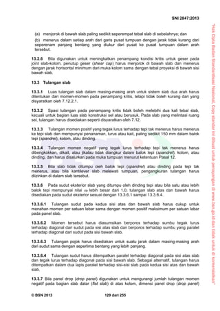 “HakCiptaBadanStandardisasiNasional,Copystandarinidibuatuntukpenayangandiwww.bsn.go.iddantidakuntukdikomersialkan”
SNI 2847:2013
© BSN 2013 129 dari 255
(a) menjorok di bawah slab paling sedikit seperempat tebal slab di sebelahnya; dan
(b) menerus dalam setiap arah dari garis pusat tumpuan dengan jarak tidak kurang dari
seperenam panjang bentang yang diukur dari pusat ke pusat tumpuan dalam arah
tersebut.
13.2.6 Bila digunakan untuk meningkatkan penampang kondisi kritis untuk geser pada
joint slab-kolom, penutup geser (shear cap) harus menjorok di bawah slab dan menerus
dengan jarak horisontal minimum dari muka kolom sama dengan tebal proyeksi di bawah sisi
bawah slab.
13.3 Tulangan slab
13.3.1 Luas tulangan slab dalam masing-masing arah untuk sistem slab dua arah harus
ditentukan dari momen-momen pada penampang kritis, tetapi tidak boleh kurang dari yang
disyaratkan oleh 7.12.2.1.
13.3.2 Spasi tulangan pada penampang kritis tidak boleh melebihi dua kali tebal slab,
kecuali untuk bagian luas slab konstruksi sel atau berusuk. Pada slab yang melintasi ruang
sel, tulangan harus disediakan seperti disyaratkan oleh 7.12.
13.3.3 Tulangan momen positif yang tegak lurus terhadap tepi tak menerus harus menerus
ke tepi slab dan mempunyai penanaman, lurus atau kait, paling sedikit 150 mm dalam balok
tepi (spandrel), kolom, atau dinding.
13.3.4 Tulangan momen negatif yang tegak lurus terhadap tepi tak menerus harus
dibengkokkan, dikait, atau jikalau tidak diangkur dalam balok tepi (spandrel), kolom, atau
dinding, dan harus disalurkan pada muka tumpuan menurut ketentuan Pasal 12.
13.3.5 Bila slab tidak ditumpu oleh balok tepi (spandrel) atau dinding pada tepi tak
menerus, atau bila kantilever slab melewati tumpuan, pengangkuran tulangan harus
diizinkan di dalam slab tersebut.
13.3.6 Pada sudut eksterior slab yang ditumpu oleh dinding tepi atau bila satu atau lebih
balok tepi mempunyai nilai f lebih besar dari 1,0, tulangan slab atas dan bawah harus
disediakan pada sudut eksterior sesuai dengan 13.3.6.1 sampai 13.3.6.4.
13.3.6.1 Tulangan sudut pada kedua sisi atas dan bawah slab harus cukup untuk
menahan momen per satuan lebar sama dengan momen positif maksimum per satuan lebar
pada panel slab.
13.3.6.2 Momen tersebut harus diasumsikan berporos terhadap sumbu tegak lurus
terhadap diagonal dari sudut pada sisi atas slab dan berporos terhadap sumbu yang paralel
terhadap diagonal dari sudut pada sisi bawah slab.
13.3.6.3 Tulangan pojok harus disediakan untuk suatu jarak dalam masing-masing arah
dari sudut sama dengan seperlima bentang yang lebih panjang.
13.3.6.4 Tulangan sudut harus ditempatkan paralel terhadap diagonal pada sisi atas slab
dan tegak lurus terhadap diagonal pada sisi bawah slab. Sebagai alternatif, tulangan harus
ditempatkan dalam dua lapis paralel terhadap sisi-sisi slab pada kedua sisi atas dan bawah
slab.
13.3.7 Bila panel drop (drop panel) digunakan untuk mengurangi jumlah tulangan momen
negatif pada bagian slab datar (flat slab) di atas kolom, dimensi panel drop (drop panel)
 