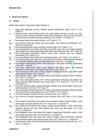 “HakCiptaBadanStandardisasiNasional,Copystandarinidibuatuntukpenayangandiwww.bsn.go.iddantidakuntukdikomersialkan”
SNI 2847:2013
© BSN 2013 4 dari 255
2 Notasi dan definisi
2.1 Notasi
Istilah dalam daftar ini digunakan dalam Standar ini.
a = tinggi blok tegangan persegi ekivalen seperti didefinisikan dalam 10.2.7.1, mm,
Pasal 10
av = bentang geser, sama dengan jarak dari pusat beban terpusat ke baik: (a) muka
tumpuan untuk komponen struktur menerus atau kantilever, atau (b) pusat tumpuan
untuk komponen struktur tertumpu sederhana, mm, Pasal 11, Lampiran A
Ab = luas setiap batang atau kawat individu, mm2
, Pasal 10, 12
Abrg = luas tumpuan neto dari kepala stud, baut angkur, atau batang ulir berkepala, mm2
,
Pasal 12, Lampiran D
Ac = luas penampang beton yang menahan transfer geser, mm2
, Pasal 11, 21
Acf = luas penampang bruto setrip slab-balok yang lebih besar dari dua rangka ekivalen
saling tegak lurus yang berpotongan pada kolom dari pelat dua arah, mm2
, Pasal 18
Ach = luas penampang komponen struktur yang diukur sampai tepi luar tulangan
transversal, mm2
, Pasal 10, 21
Acp = luas yang dibatasi oleh keliling luar penampang beton, mm2
, lihat 11.5.1, Pasal 11
Acs = luas penampang pada salah satu ujung strat (strut) dalam model strat-dan-pengikat
(strut-and-tie), diambil tegak lurus terhadap sumbu strat, mm2
, Lampiran A
Act = luas bagian penampang antara muka tarik lentur dan pusat gravitasi penampang
bruto, mm2
, Pasal 18
Acv = luas bruto penampang beton yang dibatasi oleh tebal badan dan panjang
penampang dalam arah gaya geser yang ditinjau, mm2
, Pasal 21
Acw = luas penampang beton pilar individu, segmen dinding horisontal, atau balok kopel
yang menahan geser, mm2
, Pasal 21
Af = luas tulangan dalam brakit (bracket) atau korbel yang menahan momen terfaktor,
mm2
, lihat 11.8, Pasal 11
Ag = luas bruto penampang beton, mm2
. Untuk penampang berlubang, Ag adalah luas
beton saja dan tidak termasuk luas lubang, lihat 11.5.1, Pasal 9-11, 14-16, 21, 22,
Lampiran B, C
Ah = luas total tulangan geser paralel terhadap tulangan tarik utama dalam korbel atau
brakit (bracket), mm2
, lihat 11.8, Pasal 11
Aj = luas penampang efektif pada joint di bidang yang paralel terhadap bidang tulangan
yang menimbulkan geser dalam joint, mm2
, lihat 21.7.4.1, Pasal 21
A = luas total tulangan longitudinal untuk menahan torsi, mm2
, Pasal 11
,minA = luas minimum tulangan longitudinal untuk menahan torsi, mm2
, lihat 11.5.5.3, Pasal
11
NaA = luas pengaruh terproyeksi dari angkur atau kelompok angkur dengan lekatan, untuk
perhitungan kekuatan lekatan tarik, mm2
, lihat D.5.5.1, Lampiran D
NaoA = luas pengaruh terproyeksi dari angkur tunggal dengan lekatan, untuk perhitungan
kekuatan lekatan tarik jika tidak dibatasi oleh jarak tepi atau spasi, mm2
, lihat
D.5.5.1, Lampiran D
Anc
= luas kegagalan beton terproyeksi dari angkur tunggal atau kelompok angkur, untuk
perhitungan kekuatan tarik, mm2
, lihat D.5.2.1, Lampiran D
Anco
= luas kegagalan beton terproyeksi dari angkur tunggal, untuk perhitungan kekuatan
tarik jika tidak dibatasi oleh jarak tepi atau spasi, mm2
, lihat D.5.2.1, Lampiran D
An
= luas tulangan dalam brakit (bracket) atau korbel yang menahan gaya tarik ucN , mm2
,
lihat 11.8, Pasal 11
 