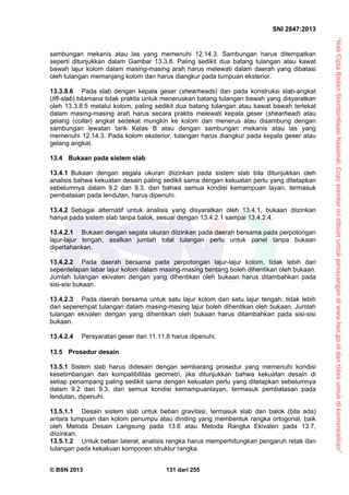 “HakCiptaBadanStandardisasiNasional,Copystandarinidibuatuntukpenayangandiwww.bsn.go.iddantidakuntukdikomersialkan”
SNI 2847:2013
© BSN 2013 131 dari 255
sambungan mekanis atau las yang memenuhi 12.14.3. Sambungan harus ditempatkan
seperti ditunjukkan dalam Gambar 13.3.8. Paling sedikit dua batang tulangan atau kawat
bawah lajur kolom dalam masing-masing arah harus melewati dalam daerah yang dibatasi
oleh tulangan memanjang kolom dan harus diangkur pada tumpuan eksterior.
13.3.8.6 Pada slab dengan kepala geser (shearheads) dan pada konstruksi slab-angkat
(lift-slab) bilamana tidak praktis untuk meneruskan batang tulangan bawah yang disyaratkan
oleh 13.3.8.5 melalui kolom, paling sedikit dua batang tulangan atau kawat bawah terlekat
dalam masing-masing arah harus secara praktis melewati kepala geser (shearhead) atau
gelang (collar) angkat sedekat mungkin ke kolom dan menerus atau disambung dengan
sambungan lewatan tarik Kelas B atau dengan sambungan mekanis atau las yang
memenuhi 12.14.3. Pada kolom eksterior, tulangan harus diangkur pada kepala geser atau
gelang angkat.
13.4 Bukaan pada sistem slab
13.4.1 Bukaan dengan segala ukuran diizinkan pada sistem slab bila ditunjukkan oleh
analisis bahwa kekuatan desain paling sedikit sama dengan kekuatan perlu yang ditetapkan
sebelumnya dalam 9.2 dan 9.3, dan bahwa semua kondisi kemampuan layan, termasuk
pembatasan pada lendutan, harus dipenuhi.
13.4.2 Sebagai alternatif untuk analisis yang disyaratkan oleh 13.4.1, bukaan diizinkan
hanya pada sistem slab tanpa balok, sesuai dengan 13.4.2.1 sampai 13.4.2.4.
13.4.2.1 Bukaan dengan segala ukuran diizinkan pada daerah bersama pada perpotongan
lajur-lajur tengah, asalkan jumlah total tulangan perlu untuk panel tanpa bukaan
dipertahankan.
13.4.2.2 Pada daerah bersama pada perpotongan lajur-lajur kolom, tidak lebih dari
seperdelapan lebar lajur kolom dalam masing-masing bentang boleh dihentikan oleh bukaan.
Jumlah tulangan ekivalen dengan yang dihentikan oleh bukaan harus ditambahkan pada
sisi-sisi bukaan.
13.4.2.3 Pada daerah bersama untuk satu lajur kolom dan satu lajur tengah, tidak lebih
dari seperempat tulangan dalam masing-masing lajur boleh dihentikan oleh bukaan. Jumlah
tulangan ekivalen dengan yang dihentikan oleh bukaan harus ditambahkan pada sisi-sisi
bukaan.
13.4.2.4 Persyaratan geser dari 11.11.6 harus dipenuhi.
13.5 Prosedur desain
13.5.1 Sistem slab harus didesain dengan sembarang prosedur yang memenuhi kondisi
kesetimbangan dan kompatibilitas geometri, jika ditunjukkan bahwa kekuatan desain di
setiap penampang paling sedikit sama dengan kekuatan perlu yang ditetapkan sebelumnya
dalam 9.2 dan 9.3, dan semua kondisi kemampuanlayan, termasuk pembatasan pada
lendutan, dipenuhi.
13.5.1.1 Desain sistem slab untuk beban gravitasi, termasuk slab dan balok (bila ada)
antara tumpuan dan kolom penumpu atau dinding yang membentuk rangka ortogonal, baik
oleh Metoda Desain Langsung pada 13.6 atau Metoda Rangka Ekivalen pada 13.7,
diizinkan.
13.5.1.2 Untuk beban lateral, analisis rangka harus memperhitungkan pengaruh retak dan
tulangan pada kekakuan komponen struktur rangka.
 