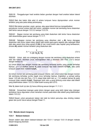 “HakCiptaBadanStandardisasiNasional,Copystandarinidibuatuntukpenayangandiwww.bsn.go.iddantidakuntukdikomersialkan”
SNI 2847:2013
© BSN 2013 132 dari 255
13.5.1.3 Penggabungan hasil analisis beban gravitasi dengan hasil analisis beban lateral
diizinkan.
13.5.2 Slab dan balok (bila ada) di antara tumpuan harus diproporsikan untuk momen
terfaktor yang ada pada setiap penampang.
13.5.3 Bila beban gravitasi, angin, gempa, atau gaya lateral lainnya mengakibatkan
penyaluran momen antara slab dan kolom, sebagian momen tak seimbang harus disalurkan
oleh lentur sesuai dengan 13.5.3.2 sampai 13.5.3.4.
13.5.3.1 Bagian momen tak seimbang yang tidak disalurkan oleh lentur harus disalurkan
oleh eksentrisitas geser sesuai dengan 11.11.7.
13.5.3.2 Sebagian momen tak seimbang yang diberikan oleh f Mu harus dianggap
disalurkan oleh lentur dalam lebar efektif slab antara garis-garis sejarak satu setengah tebal
slab atau panel drop (drop panel) (1,5h) di luar muka kolom atau kapital yang berlawanan,
dimana Mu adalah momen terfaktor yang disalurkan dan
1 2
1
1 (2 3)
f
/ b / b
 

(13-1)
13.5.3.3 Untuk slab non prategang dengan momen tak seimbang yang disalurkan antara
slab dan kolom, diizinkan untuk meningkatkan nilai f diberikan oleh Pers. (13-1) sesuai
dengan berikut ini:
(a) Untuk kolom tepi dengan momen tak seimbang terhadap sumbu yang paralel terhadap
tepinya, f = 1,0 asalkan bahwa Vu pada tumpuan tepi tidak melebihi 0,75Vc, atau pada
tumpuan pojok tidak melebihi 0,5Vc.
(b) Untuk momen tak seimbang pada tumpuan interior, dan untuk kolom tepi dengan momen
tak seimbang terhadap sumbu tegak lurus terhadap tepinya, tingkatkan f sampai paling
besar 1,25 kali nilai dari Pers. (13-1), tetapi tidak lebih dari f = 1,0, asalkan bahwa Vu pada
tumpuan tidak melebihi 0,4Vc. Regangan tarik neto t yang dihitung untuk lebar slab efektif
yang didefinisikan dalam 13.5.3.2 tidak boleh kurang dari 0,010.
Nilai Vc dalam butir (a) dan (b) harus dihitung sesuai dengan 11.11.2.1.
13.5.3.4 Konsentrasi tulangan pada kolom dengan spasi yang lebih dekat atau tulangan
tambahan harus digunakan untuk menahan momen pada lebar slab efektif yang didefinisikan
dalam 13.5.3.2.
13.5.4 Desain untuk penyaluran beban dari slab ke kolom penumpu atau dinding melalui
geser dan puntir harus sesuai dengan Pasal 11.
13.6 Metoda desain langsung
13.6.1 Batasan-batasan
Desain sistem slab dalam batasan-batasan dari 13.6.1.1 sampai 13.6.1.8 dengan metoda
desain langsung diizinkan.
 