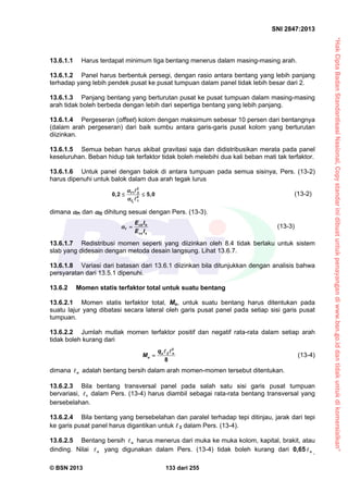 “HakCiptaBadanStandardisasiNasional,Copystandarinidibuatuntukpenayangandiwww.bsn.go.iddantidakuntukdikomersialkan”
SNI 2847:2013
© BSN 2013 133 dari 255
13.6.1.1 Harus terdapat minimum tiga bentang menerus dalam masing-masing arah.
13.6.1.2 Panel harus berbentuk persegi, dengan rasio antara bentang yang lebih panjang
terhadap yang lebih pendek pusat ke pusat tumpuan dalam panel tidak lebih besar dari 2.
13.6.1.3 Panjang bentang yang berturutan pusat ke pusat tumpuan dalam masing-masing
arah tidak boleh berbeda dengan lebih dari sepertiga bentang yang lebih panjang.
13.6.1.4 Pergeseran (offset) kolom dengan maksimum sebesar 10 persen dari bentangnya
(dalam arah pergeseran) dari baik sumbu antara garis-garis pusat kolom yang berturutan
diizinkan.
13.6.1.5 Semua beban harus akibat gravitasi saja dan didistribusikan merata pada panel
keseluruhan. Beban hidup tak terfaktor tidak boleh melebihi dua kali beban mati tak terfaktor.
13.6.1.6 Untuk panel dengan balok di antara tumpuan pada semua sisinya, Pers. (13-2)
harus dipenuhi untuk balok dalam dua arah tegak lurus
f
f2
2
1 2
2
1
0,2 5,0 




(13-2)
dimana f1 dan f2 dihitung sesuai dengan Pers. (13-3).
cb b
f
cs s
E I
E I
  (13-3)
13.6.1.7 Redistribusi momen seperti yang diizinkan oleh 8.4 tidak berlaku untuk sistem
slab yang didesain dengan metoda desain langsung. Lihat 13.6.7.
13.6.1.8 Variasi dari batasan dari 13.6.1 diizinkan bila ditunjukkan dengan analisis bahwa
persyaratan dari 13.5.1 dipenuhi.
13.6.2 Momen statis terfaktor total untuk suatu bentang
13.6.2.1 Momen statis terfaktor total, Mo, untuk suatu bentang harus ditentukan pada
suatu lajur yang dibatasi secara lateral oleh garis pusat panel pada setiap sisi garis pusat
tumpuan.
13.6.2.2 Jumlah mutlak momen terfaktor positif dan negatif rata-rata dalam setiap arah
tidak boleh kurang dari
2
2
8
u n
o
q
M 
 
(13-4)
dimana n adalah bentang bersih dalam arah momen-momen tersebut ditentukan.
13.6.2.3 Bila bentang transversal panel pada salah satu sisi garis pusat tumpuan
bervariasi, 1 dalam Pers. (13-4) harus diambil sebagai rata-rata bentang transversal yang
bersebelahan.
13.6.2.4 Bila bentang yang bersebelahan dan paralel terhadap tepi ditinjau, jarak dari tepi
ke garis pusat panel harus digantikan untuk  2 dalam Pers. (13-4).
13.6.2.5 Bentang bersih n harus menerus dari muka ke muka kolom, kapital, brakit, atau
dinding. Nilai n yang digunakan dalam Pers. (13-4) tidak boleh kurang dari 0,65 n
.
 