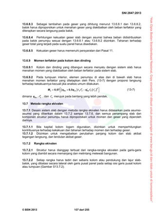 “HakCiptaBadanStandardisasiNasional,Copystandarinidibuatuntukpenayangandiwww.bsn.go.iddantidakuntukdikomersialkan”
SNI 2847:2013
© BSN 2013 137 dari 255
13.6.8.3 Sebagai tambahan pada geser yang dihitung menurut 13.6.8.1 dan 13.6.8.2,
balok harus diproporsikan untuk menahan geser yang diakibatkan oleh beban terfaktor yang
diterapkan secara langsung pada balok.
13.6.8.4 Perhitungan kekuatan geser slab dengan asumsi bahwa beban didistribusikan
pada balok penumpu sesuai dengan 13.6.8.1 atau 13.6.8.2 diizinkan. Tahanan terhadap
geser total yang terjadi pada suatu panel harus disediakan.
13.6.8.5 Kekuatan geser harus memenuhi persyaratan dari Pasal 11.
13.6.9 Momen terfaktor pada kolom dan dinding
13.6.9.1 Kolom dan dinding yang dibangun secara menyatu dengan sistem slab harus
menahan momen yang diakibatkan oleh beban terfaktor pada sistem slab.
13.6.9.2 Pada tumpuan interior, elemen penumpu di atas dan di bawah slab harus
menahan momen terfaktor yang ditetapkan oleh Pers. (13-7) dengan proporsi langsung
terhadap kekakuannya kecuali jika analisis umum dilakukan.
   
22
2 20,07 0,5u Du Lu n Du nM q q q     
 
    (13-7)
dimana Duq , 2
n , dan n
 merujuk pada bentang yang lebih pendek.
13.7 Metoda rangka ekivalen
13.7.1 Desain sistem slab dengan metoda rangka ekivalen harus didasarkan pada asumsi-
asumsi yang diberikan dalam 13.7.2 sampai 13.7.6, dan semua penampang slab dan
komponen struktur penumpu harus diproporsikan untuk momen dan geser yang diperoleh
darinya.
13.7.1.1 Bila kapital kolom logam digunakan, diizinkan untuk memperhitungkan
kontribusinya terhadap kekakuan dan tahanan terhadap momen dan terhadap geser.
13.7.1.2 Diizinkan untuk mengabaikan perubahan panjang kolom dan slab akibat
tegangan langsung, dan lendutan akibat geser.
13.7.2 Rangka ekivalen
13.7.2.1 Struktur harus dianggap terbuat dari rangka-rangka ekivalen pada garis-garis
kolom yang diambil secara memanjang dan melintang melewati bangunan.
13.7.2.2 Setiap rangka harus tediri dari sebaris kolom atau pendukung dan lajur slab-
balok, yang dibatasi secara lateral oleh garis pusat panel pada setiap sisi garis pusat kolom
atau tumpuan (Gambar S13.7.2).
 