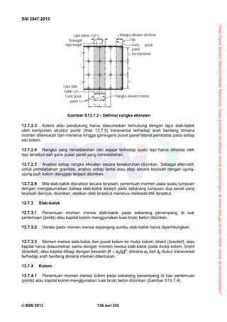 “HakCiptaBadanStandardisasiNasional,Copystandarinidibuatuntukpenayangandiwww.bsn.go.iddantidakuntukdikomersialkan”
SNI 2847:2013
© BSN 2013 138 dari 255
13.7.2.3 Kolom atau pendukung harus diasumsikan terhubung dengan lajur slab-balok
oleh komponen struktur puntir (lihat 13.7.5) transversal terhadap arah bentang dimana
momen ditentukan dan menerus hingga garis-garis pusat panel lateral pembatas pada setiap
sisi kolom.
13.7.2.4 Rangka yang bersebelahan dan sejajar terhadap suatu tepi harus dibatasi oleh
tepi tersebut dan garis pusat panel yang bersebelahan.
13.7.2.5 Analisis setiap rangka ekivalen secara keseluruhan diizinkan. Sebagai alternatif,
untuk pembebanan gravitasi, analsis setiap lantai atau atap secara terpisah dengan ujung-
ujung jauh kolom dianggap terjepit diizinkan.
13.7.2.6 Bila slab-balok dianalisis secara terpisah, penentuan momen pada suatu tumpuan
dengan mengasumsikan bahwa slab-balok terjepit pada sebarang tumpuan dua panel yang
terpisah darinya, diizinkan, asalkan slab tersebut menerus melewati titik tersebut.
13.7.3 Slab-balok
13.7.3.1 Penentuan momen inersia slab-balok pada sebarang penampang di luar
pertemuan (joints) atau kapital kolom menggunakan luas bruto beton diizinkan.
13.7.3.2 Variasi pada momen inersia sepanjang sumbu slab-balok harus diperhitungkan.
13.7.3.3 Momen inersia slab-balok dari pusat kolom ke muka kolom, brakit (bracket), atau
kapital harus diasumsikan sama dengan momen inersia slab-balok pada muka kolom, brakit
(bracket), atau kapital dibagi dengan besaran (1 – c2/ 2)2
, dimana c2 dan 2 diukur transversal
terhadap arah bentang dimana momen ditentukan.
13.7.4 Kolom
13.7.4.1 Penentuan momen inersia kolom pada sebarang penampang di luar pertemuan
(joints) atau kapital kolom menggunakan luas bruto beton diizinkan (Gambar S13.7.4).
Gambar S13.7.2 - Definisi rangka ekivalen
Rangka ekivalen interior
Rangka ekivalen eksterior
Tepi
Garis pusat
panel
bersebelahan
Setengah
lajur tengah
Lajur kolom 2/2
Lajur slab-
balok 2/2
Garis pusat
panel 2
2 2
1
1
1
 
