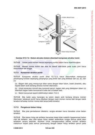 “HakCiptaBadanStandardisasiNasional,Copystandarinidibuatuntukpenayangandiwww.bsn.go.iddantidakuntukdikomersialkan”
SNI 2847:2013
© BSN 2013 139 dari 255
13.7.4.2 Variasi pada momen inersia sepanjang sumbu kolom harus diperhitungkan.
13.7.4.3 Momen inersia kolom dari atas ke bawah slab-balok pada suatu joint harus
diasumsikan tak hingga.
13.7.5 Komponen struktur puntir
13.7.5.1 Komponen struktur puntir (lihat 13.7.2.3) harus diasumsikan mempunyai
penampang konstan sepanjang panjangnya yang terdiri dari yang terbesar dari (a), (b), dan
(c):
(a) Bagian slab yang mempunyai lebar sama dengan lebar kolom, brakit (bracket), atau
kapital dalam arah bentang dimana momen ditentukan;
(b) Untuk konstruksi monolit atau komposit penuh, bagian slab yang ditetapkan dalam (a)
ditambah bagian balok transversal di atas dan di bawah slab;
(c) Balok transversal seperti didefinisikan dalam 13.2.4.
13.7.5.2 Bila balok yang merangka ke kolom dalam arah bentang dimana momen
ditentukan, kekakuan puntir harus dikalikan dengan rasio momen inersia slab dengan balok
tersebut terhadap momen inersia slab tanpa balok tersebut.
13.7.6 Pengaturan beban hidup
13.7.6.1 Bila pola pembebanan diketahui, rangka ekivalen harus dianalisis untuk beban
tersebut.
13.7.6.2 Bila beban hidup tak terfaktor bervariasi tetapi tidak melebihi tigaperempat beban
mati tak terfaktor, atau sifat beban hidup adalah sedemikian hingga semua panel akan
terbebani secara serentak, diizinkan untuk mengasumsikan bahwa momen terfaktor
maksimum terjadi pada semua penampang dengan beban hidup terfaktor penuh pada
Komponen struktur
puntir
Komponen
struktur
puntir
Balok paralel
Kolom aktual di bawah
Kolom aktual di atas
A
A
2
2
1
1
c2c1
G.P.
kol.
G.P.
kol.
2/2
2/2
Gambar S13.7.4 - Kolom ekivalen (kolom ditambah komponen struktur torsi)
 