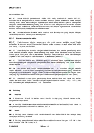 “HakCiptaBadanStandardisasiNasional,Copystandarinidibuatuntukpenayangandiwww.bsn.go.iddantidakuntukdikomersialkan”
SNI 2847:2013
© BSN 2013 140 dari 255
seluruh sistem slab.
13.7.6.3 Untuk kondisi pembebanan selain dari yang didefinisikan dalam 13.7.6.2,
diizinkan untuk mengasumsikan bahwa momen terfaktor positif maksimum dekat tengah
bentang suatu panel terjadi dengan tigaperempat beban hidup terfaktor penuh pada panel
dan pada panel-panel berselang-seling; dan diizinkan untuk mengasumsikan bahwa momen
terfaktor negatif maksimum pada slab di suatu tumpuan dengan tigaperempat beban hidup
terfaktor penuh pada panel-panel bersebelahan saja.
13.7.6.4 Momen-momen terfaktor harus diambil tidak kurang dari yang terjadi dengan
beban hidup terfaktor penuh pada semua panel.
13.7.7 Momen-momen terfaktor
13.7.7.1 Pada tumpuan interior, penampang kritis untuk momen terfaktor negatif (pada
kedua lajur kolom dan tengah) harus diambil pada muka tumpuan persegi, tetapi tidak lebih
jauh dari 0,1751 dari pusat kolom.
13.7.7.2 Pada tumpuan eksterior dengan brakit (brackets) atau kapital, penampang kritis
untuk momen terfaktor negatif pada bentang yang tegak lurus terhadap suatu tepi harus
diambil pada suatu jarak dari muka elemen penumpu yang tidak lebih besar dari setengah
proyeksi brakit (bracket) atau kapital melewati muka elemen penumpu.
13.7.7.3 Tumpuan bundar atau berbentuk poligon beraturan harus diperlakukan sebagai
tumpuan bujursangkar dengan luas yang sama untuk lokasi penampang kritis untuk momen
desain negatif.
13.7.7.4 Bila sistem slab dalam batasan-batasan dari 13.6.1 dianalisis dengan metoda
rangka ekivalen, diizinkan untuk mengurangi momen-momen perhitungan yang dihasilkan
dengan proporsi sedemikian hingga jumlah mutlak momen-momen positif dan negatif rata-
rata yang digunakan dalam desain tidak perlu melebihi nilai yang didapat dari Pers. (13-4).
13.7.7.5 Distribusi momen pada penampang kritis selebar lajur slab balok dari setiap
rangka ke lajur kolom, balok, dan lajur tengah seperti diberikan dalam 13.6.4, 13.6.5, dan
13.6.6 diizinkan jika persyaratan dari 13.6.1.6 dipenuhi.
14 Dinding
14.1 Lingkup
14.1.1 Ketentuan Pasal 14 berlaku untuk desain dinding yang dikenai beban aksial,
dengan atau tanpa lentur.
14.1.2 Dinding penahan kantilever didesain menurut ketentuan desain lentur dari Pasal 10
dengan tulangan horisontal minimum menurut 14.3.3.
14.2 Umum
14.2.1 Dinding harus didesain untuk beban eksentris dan beban lateral atau lainnya yang
bekerja pada dinding tersebut.
14.2.2 Dinding yang dibebani beban aksial harus didesain sesuai dengan 14.2, 14.3, dan
salah satu dari 14.4, 14.5, atau 14.8.
 