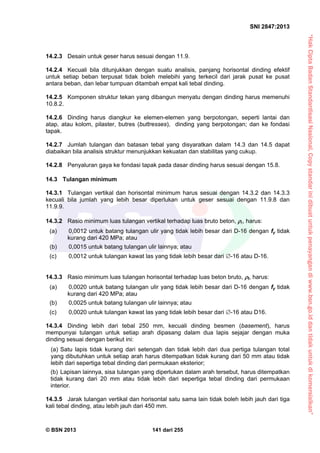 “HakCiptaBadanStandardisasiNasional,Copystandarinidibuatuntukpenayangandiwww.bsn.go.iddantidakuntukdikomersialkan”
SNI 2847:2013
© BSN 2013 141 dari 255
14.2.3 Desain untuk geser harus sesuai dengan 11.9.
14.2.4 Kecuali bila ditunjukkan dengan suatu analisis, panjang horisontal dinding efektif
untuk setiap beban terpusat tidak boleh melebihi yang terkecil dari jarak pusat ke pusat
antara beban, dan lebar tumpuan ditambah empat kali tebal dinding.
14.2.5 Komponen struktur tekan yang dibangun menyatu dengan dinding harus memenuhi
10.8.2.
14.2.6 Dinding harus diangkur ke elemen-elemen yang berpotongan, seperti lantai dan
atap, atau kolom, pilaster, butres (buttresses), dinding yang berpotongan; dan ke fondasi
tapak.
14.2.7 Jumlah tulangan dan batasan tebal yang disyaratkan dalam 14.3 dan 14.5 dapat
diabaikan bila analisis struktur menunjukkan kekuatan dan stabilitas yang cukup.
14.2.8 Penyaluran gaya ke fondasi tapak pada dasar dinding harus sesuai dengan 15.8.
14.3 Tulangan minimum
14.3.1 Tulangan vertikal dan horisontal minimum harus sesuai dengan 14.3.2 dan 14.3.3
kecuali bila jumlah yang lebih besar diperlukan untuk geser sesuai dengan 11.9.8 dan
11.9.9.
14.3.2 Rasio minimum luas tulangan vertikal terhadap luas bruto beton, , harus:
(a) 0,0012 untuk batang tulangan ulir yang tidak lebih besar dari D-16 dengan fy tidak
kurang dari 420 MPa; atau
(b) 0,0015 untuk batang tulangan ulir lainnya; atau
(c) 0,0012 untuk tulangan kawat las yang tidak lebih besar dari -16 atau D-16.
14.3.3 Rasio minimum luas tulangan horisontal terhadap luas beton bruto, t, harus:
(a) 0,0020 untuk batang tulangan ulir yang tidak lebih besar dari D-16 dengan fy tidak
kurang dari 420 MPa; atau
(b) 0,0025 untuk batang tulangan ulir lainnya; atau
(c) 0,0020 untuk tulangan kawat las yang tidak lebih besar dari -16 atau D16.
14.3.4 Dinding lebih dari tebal 250 mm, kecuali dinding besmen (basement), harus
mempunyai tulangan untuk setiap arah dipasang dalam dua lapis sejajar dengan muka
dinding sesuai dengan berikut ini:
(a) Satu lapis tidak kurang dari setengah dan tidak lebih dari dua pertiga tulangan total
yang dibutuhkan untuk setiap arah harus ditempatkan tidak kurang dari 50 mm atau tidak
lebih dari sepertiga tebal dinding dari permukaan eksterior;
(b) Lapisan lainnya, sisa tulangan yang diperlukan dalam arah tersebut, harus ditempatkan
tidak kurang dari 20 mm atau tidak lebih dari sepertiga tebal dinding dari permukaan
interior.
14.3.5 Jarak tulangan vertikal dan horisontal satu sama lain tidak boleh lebih jauh dari tiga
kali tebal dinding, atau lebih jauh dari 450 mm.
 