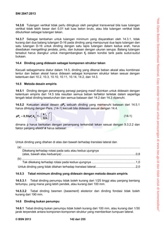 “HakCiptaBadanStandardisasiNasional,Copystandarinidibuatuntukpenayangandiwww.bsn.go.iddantidakuntukdikomersialkan”
SNI 2847:2013
© BSN 2013 142 dari 255
14.3.6 Tulangan vertikal tidak perlu dilingkupi oleh pengikat transversal bila luas tulangan
vertikal tidak lebih besar dari 0,01 kali luas beton bruto, atau bila tulangan vertikal tidak
dibutuhkan sebagai tulangan tekan.
14.3.7 Sebagai tambahan untuk tulangan minimum yang disyaratkan oleh 14.3.1, tidak
kurang dari dua batang tulangan D-16 pada dinding yang mempunyai dua lapis tulangan dan
satu tulangan D-16 untuk dinding dengan satu lapis tulangan dalam kedua arah, harus
disediakan mengelilingi jendela, pintu, dan bukaan dengan ukuran serupa. Batang tulangan
tersebut harus diangkur untuk mengembangkan fy dalam kondisi tarik pada sudut-sudut
bukaan.
14.4 Dinding yang didesain sebagai komponen struktur tekan
Kecuali sebagaimana diatur dalam 14.5, dinding yang dikenai beban aksial atau kombinasi
lentur dan beban aksial harus didesain sebagai komponen struktur tekan sesuai dengan
ketentuan dari 10.2, 10.3, 10.10, 10.11, 10.14, 14.2, dan 14.3.
14.5 Metoda desain empiris
14.5.1 Dinding dengan penampang persegi panjang masif diizinkan untuk didesain dengan
ketentuan empiris dari 14.5 bila resultan semua beban terfaktor terletak dalam sepertiga
tengah tebal dinding keseluruhan dan semua batasan dari 14.2 dan 14.3 dipenuhi.
14.5.2 Kekuatan aksial desain Pn sebuah dinding yang memenuhi batasan dari 14.5.1
harus dihitung dengan Pers. (14-1) kecuali bila didesain sesuai dengan 14.4.
2
0,55 1
32
c
n c g
k
P f A
h
 
  
   
   

(14-1)
dimana harus berkaitan dengan penampang terkendali tekan sesuai dengan 9.3.2.2 dan
faktor panjang efektif k harus sebesar:
Untuk dinding yang ditahan di atas dan bawah terhadap translasi lateral dan
(a) .............................................................................................................................................
Dikekang terhadap rotasi pada satu atau kedua ujungnya
(atas, bawah atau keduanya) ........................................................................................0,8
(b) .............................................................................................................................................
Tak dikekang terhadap rotasi pada kedua ujungnya.....................................................1,0
Untuk dinding yang tidak ditahan terhadap translasi lateral................................................2,0
14.5.3 Tebal minimum dinding yang didesain dengan metoda desain empiris
14.5.3.1 Tebal dinding penumpu tidak boleh kurang dari 1/25 tinggi atau panjang bentang
tertumpu, yang mana yang lebih pendek, atau kurang dari 100 mm.
14.5.3.2 Tebal dinding besmen (basement) eksterior dan dinding fondasi tidak boleh
kurang dari 190 mm.
14.6 Dinding bukan penumpu
14.6.1 Tebal dinding bukan penumpu tidak boleh kurang dari 100 mm, atau kurang dari 1/30
jarak terpendek antara komponen-komponen struktur yang memberikan tumpuan lateral.
 