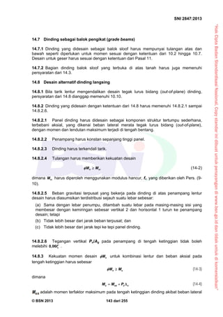 “HakCiptaBadanStandardisasiNasional,Copystandarinidibuatuntukpenayangandiwww.bsn.go.iddantidakuntukdikomersialkan”
SNI 2847:2013
© BSN 2013 143 dari 255
14.7 Dinding sebagai balok pengikat (grade beams)
14.7.1 Dinding yang didesain sebagai balok sloof harus mempunyai tulangan atas dan
bawah seperti diperlukan untuk momen sesuai dengan ketentuan dari 10.2 hingga 10.7.
Desain untuk geser harus sesuai dengan ketentuan dari Pasal 11.
14.7.2 Bagian dinding balok sloof yang terbuka di atas tanah harus juga memenuhi
persyaratan dari 14.3.
14.8 Desain alternatif dinding langsing
14.8.1 Bila tarik lentur mengendalikan desain tegak lurus bidang (out-of-plane) dinding,
persyaratan dari 14.8 dianggap memenuhi 10.10.
14.8.2 Dinding yang didesain dengan ketentuan dari 14.8 harus memenuhi 14.8.2.1 sampai
14.8.2.6.
14.8.2.1 Panel dinding harus didesain sebagai komponen struktur tertumpu sederhana,
terbebani aksial, yang dikenai beban lateral merata tegak lurus bidang (out-of-plane),
dengan momen dan lendutan maksimum terjadi di tengah bentang.
14.8.2.2 Penampang harus konstan sepanjang tinggi panel.
14.8.2.3 Dinding harus terkendali tarik.
14.8.2.4 Tulangan harus memberikan kekuatan desain
n crM M  (14-2)
dimana crM harus diperoleh menggunakan modulus hancur, fr, yang diberikan oleh Pers. (9-
10).
14.8.2.5 Beban gravitasi terpusat yang bekerja pada dinding di atas penampang lentur
desain harus diasumsikan terdistribusi sejauh suatu lebar sebesar:
(a) Sama dengan lebar penumpu, ditambah suatu lebar pada masing-masing sisi yang
membesar dengan kemiringan sebesar vertikal 2 dan horisontal 1 turun ke penampang
desain; tetapi
(b) Tidak lebih besar dari jarak beban terpusat; dan
(c) Tidak lebih besar dari jarak tepi ke tepi panel dinding.
14.8.2.6 Tegangan vertikal Pu/Ag pada penampang di tengah ketinggian tidak boleh
melebihi 0,06 cf  .
14.8.3 Kekuatan momen desain nM untuk kombinasi lentur dan beban aksial pada
tengah ketinggian harus sebesar
n uM M  (14-3)
dimana
u ua u uM M P   (14-4)
adalah momen terfaktor maksimum pada tengah ketinggian dinding akibat beban lateral
 