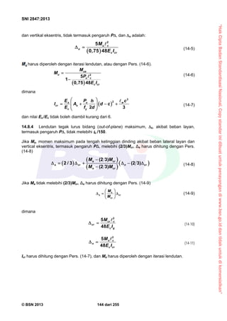 “HakCiptaBadanStandardisasiNasional,Copystandarinidibuatuntukpenayangandiwww.bsn.go.iddantidakuntukdikomersialkan”
SNI 2847:2013
© BSN 2013 144 dari 255
dan vertikal eksentris, tidak termasuk pengaruh P, dan u adalah:
 
2
5
0,75 48
u c
u
c cr
M
E I
 

(14-5)
harus diperoleh dengan iterasi lendutan, atau dengan Pers. (14-6).
 
2
5
1
0,75 48
ua
u
u c
c cr
M
M
P
E I


 (14-6)
dimana
 
3
2
2 3
s u w
cr s
c y
E P ch
I A d c
E f d
 
     
 

(14-7)
dan nilai Es /Ec tidak boleh diambil kurang dari 6.
14.8.4 Lendutan tegak lurus bidang (out-of-plane) maksimum, s, akibat beban layan,
termasuk pengaruh P, tidak melebihi c /150.
Jika Ma, momen maksimum pada tengah ketinggian dinding akibat beban lateral layan dan
vertical eksentris, termasuk pengaruh PΔ, melebihi (2/3)Mcr, Δs harus dihitung dengan Pers.
(14-8)
 
 
 
 
(2 3)
2 / 3 (2 3)
(2 3)
a cr
s cr n cr
n cr
M M
M M

      

(14-8)
Jika Ma tidak melebihi (2/3)Mcr, Δs harus dihitung dengan Pers. (14-9)
a
s cr
cr
M
M
 
   
 
(14-9)
dimana
2
5
48
cr c
cr
c g
M
E I
 

(14-10)
2
5
48
n c
n
c cr
M
E I
 

(14-11)
Icr harus dihitung dengan Pers. (14-7), dan Ma harus diperoleh dengan iterasi lendutan.
 
