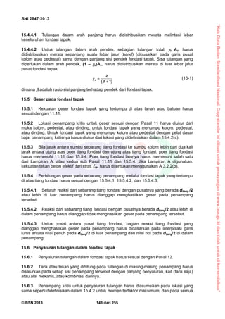 “HakCiptaBadanStandardisasiNasional,Copystandarinidibuatuntukpenayangandiwww.bsn.go.iddantidakuntukdikomersialkan”
SNI 2847:2013
© BSN 2013 146 dari 255
15.4.4.1 Tulangan dalam arah panjang harus didistribusikan merata melintasi lebar
keseluruhan fondasi tapak.
15.4.4.2 Untuk tulangan dalam arah pendek, sebagian tulangan total, s As, harus
didistribusikan merata sepanjang suatu lebar jalur (band) (dipusatkan pada garis pusat
kolom atau pedestal) sama dengan panjang sisi pendek fondasi tapak. Sisa tulangan yang
diperlukan dalam arah pendek, (1 – s)As, harus didistribusikan merata di luar lebar jalur
pusat fondasi tapak.
 
2
1
s



(15-1)
dimana  adalah rasio sisi panjang terhadap pendek dari fondasi tapak.
15.5 Geser pada fondasi tapak
15.5.1 Kekuatan geser fondasi tapak yang tertumpu di atas tanah atau batuan harus
sesuai dengan 11.11.
15.5.2 Lokasi penampang kritis untuk geser sesuai dengan Pasal 11 harus diukur dari
muka kolom, pedestal, atau dinding, untuk fondasi tapak yang menumpu kolom, pedestal,
atau dinding. Untuk fondasi tapak yang menumpu kolom atau pedestal dengan pelat dasar
baja, penampang kritisnya harus diukur dari lokasi yang didefinisikan dalam 15.4.2(c).
15.5.3 Bila jarak antara sumbu sebarang tiang fondasi ke sumbu kolom lebih dari dua kali
jarak antara ujung atas poer tiang fondasi dan ujung atas tiang fondasi, poer tiang fondasi
harus memenuhi 11.11 dan 15.5.4. Poer tiang fondasi lainnya harus memenuhi salah satu
dari Lampiran A, atau kedua sub Pasal 11.11 dan 15.5.4. Jika Lampiran A digunakan,
kekuatan tekan beton efektif dari strat, fce, harus ditentukan menggunakan A 3.2.2(b).
15.5.4 Perhitungan geser pada sebarang penampang melalui fondasi tapak yang tertumpu
di atas tiang fondasi harus sesuai dengan 15.5.4.1, 15.5.4.2, dan 15.5.4.3.
15.5.4.1 Seluruh reaksi dari sebarang tiang fondasi dengan pusatnya yang berada dtiang /2
atau lebih di luar penampang harus dianggap menghasilkan geser pada penampang
tersebut.
15.5.4.2 Reaksi dari sebarang tiang fondasi dengan pusatnya berada dtiang/2 atau lebih di
dalam penampang harus dianggap tidak menghasilkan geser pada penampang tersebut.
15.5.4.3 Untuk posisi antara pusat tiang fondasi, bagian reaksi tiang fondasi yang
dianggap menghasilkan geser pada penampang harus didasarkan pada interpolasi garis
lurus antara nilai penuh pada dtiang/2 di luar penampang dan nilai nol pada dtiang/2 di dalam
penampang.
15.6 Penyaluran tulangan dalam fondasi tapak
15.6.1 Penyaluran tulangan dalam fondasi tapak harus sesuai dengan Pasal 12.
15.6.2 Tarik atau tekan yang dihitung pada tulangan di masing-masing penampang harus
disalurkan pada setiap sisi penampang tersebut dengan panjang penyaluran, kait (tarik saja)
atau alat mekanis, atau kombinasi darinya.
15.6.3 Penampang kritis untuk penyaluran tulangan harus diasumsikan pada lokasi yang
sama seperti didefinisikan dalam 15.4.2 untuk momen terfaktor maksimum, dan pada semua
 
