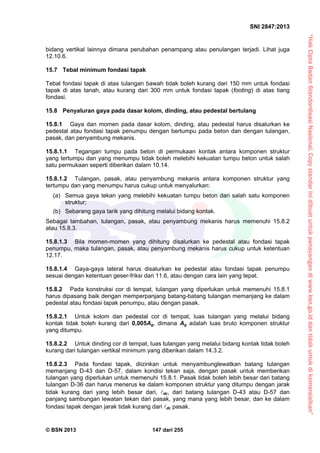 “HakCiptaBadanStandardisasiNasional,Copystandarinidibuatuntukpenayangandiwww.bsn.go.iddantidakuntukdikomersialkan”
SNI 2847:2013
© BSN 2013 147 dari 255
bidang vertikal lainnya dimana perubahan penampang atau penulangan terjadi. Lihat juga
12.10.6.
15.7 Tebal minimum fondasi tapak
Tebal fondasi tapak di atas tulangan bawah tidak boleh kurang dari 150 mm untuk fondasi
tapak di atas tanah, atau kurang dari 300 mm untuk fondasi tapak (footing) di atas tiang
fondasi.
15.8 Penyaluran gaya pada dasar kolom, dinding, atau pedestal bertulang
15.8.1 Gaya dan momen pada dasar kolom, dinding, atau pedestal harus disalurkan ke
pedestal atau fondasi tapak penumpu dengan bertumpu pada beton dan dengan tulangan,
pasak, dan penyambung mekanis.
15.8.1.1 Tegangan tumpu pada beton di permukaan kontak antara komponen struktur
yang tertumpu dan yang menumpu tidak boleh melebihi kekuatan tumpu beton untuk salah
satu permukaan seperti diberikan dalam 10.14.
15.8.1.2 Tulangan, pasak, atau penyambung mekanis antara komponen struktur yang
tertumpu dan yang menumpu harus cukup untuk menyalurkan:
(a) Semua gaya tekan yang melebihi kekuatan tumpu beton dari salah satu komponen
struktur;
(b) Sebarang gaya tarik yang dihitung melalui bidang kontak.
Sebagai tambahan, tulangan, pasak, atau penyambung mekanis harus memenuhi 15.8.2
atau 15.8.3.
15.8.1.3 Bila momen-momen yang dihitung disalurkan ke pedestal atau fondasi tapak
penumpu, maka tulangan, pasak, atau penyambung mekanis harus cukup untuk ketentuan
12.17.
15.8.1.4 Gaya-gaya lateral harus disalurkan ke pedestal atau fondasi tapak penumpu
sesuai dengan ketentuan geser-friksi dari 11.6, atau dengan cara lain yang tepat.
15.8.2 Pada konstruksi cor di tempat, tulangan yang diperlukan untuk memenuhi 15.8.1
harus dipasang baik dengan memperpanjang batang-batang tulangan memanjang ke dalam
pedestal atau fondasi tapak penumpu, atau dengan pasak.
15.8.2.1 Untuk kolom dan pedestal cor di tempat, luas tulangan yang melalui bidang
kontak tidak boleh kurang dari 0,005Ag, dimana Ag adalah luas bruto komponen struktur
yang ditumpu.
15.8.2.2 Untuk dinding cor di tempat, luas tulangan yang melalui bidang kontak tidak boleh
kurang dari tulangan vertikal minimum yang diberikan dalam 14.3.2.
15.8.2.3 Pada fondasi tapak, diizinkan untuk menyambunglewatkan batang tulangan
memanjang D-43 dan D-57, dalam kondisi tekan saja, dengan pasak untuk memberikan
tulangan yang diperlukan untuk memenuhi 15.8.1. Pasak tidak boleh lebih besar dari batang
tulangan D-36 dan harus menerus ke dalam komponen struktur yang ditumpu dengan jarak
tidak kurang dari yang lebih besar dari, dc, dari batang tulangan D-43 atau D-57 dan
panjang sambungan lewatan tekan dari pasak, yang mana yang lebih besar, dan ke dalam
fondasi tapak dengan jarak tidak kurang dari dc pasak.
 