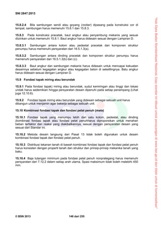 “HakCiptaBadanStandardisasiNasional,Copystandarinidibuatuntukpenayangandiwww.bsn.go.iddantidakuntukdikomersialkan”
SNI 2847:2013
© BSN 2013 148 dari 255
15.8.2.4 Bila sambungan sendi atau goyang (rocker) dipasang pada konstruksi cor di
tempat, sambungan harus memenuhi 15.8.1 dan 15.8.3.
15.8.3 Pada konstruksi pracetak, baut angkur atau penyambung mekanis yang sesuai
diizinkan untuk memenuhi 15.8.1. Baut angkur harus didesain sesuai dengan Lampiran D.
15.8.3.1 Sambungan antara kolom atau pedestal pracetak dan komponen struktur
penumpu harus memenuhi persyaratan dari 16.5.1.3(a).
15.8.3.2 Sambungan antara dinding pracetak dan komponen struktur penumpu harus
memenuhi persyaratan dari 16.5.1.3(b) dan (c).
15.8.3.3 Baut angkur dan sambungan mekanis harus didesain untuk mencapai kekuatan
desainnya sebelum kegagalan angkur atau kegagalan beton di sekelilingnya. Batu angkur
harus didesain sesuai dengan Lampiran D.
15.9 Fondasi tapak miring atau berundak
15.9.1 Pada fondasi tapak) miring atau berundak, sudut kemiringan atau tinggi dan lokasi
undak harus sedemikian hingga persyaratan desain dipenuhi pada setiap penampang (Lihat
juga 12.10.6).
15.9.2 Fondasi tapak miring atau berundak yang didesain sebagai sebuah unit harus
dibangun untuk menjamin agar bekerja sebagai sebuah unit.
15.10 Kombinasi fondasi tapak dan fondasi pelat penuh (mats)
15.10.1 Fondasi tapak yang menumpu lebih dari satu kolom, pedestal, atau dinding
(kombinasi fondasi tapak atau fondasi pelat penuhharus diproporsikan untuk menahan
beban terfaktor dan reaksi yang diakibatkannya, sesuai dengan persyaratan desain yang
sesuai dari Standar ini.
15.10.2 Metoda desain langsung dari Pasal 13 tidak boleh digunakan untuk desain
kombinasi fondasi tapak dan fondasi pelat penuh.
15.10.3 Distribusi tekanan tanah di bawah kombinasi fondasi tapak dan fondasi pelat penuh
harus konsisten dengan properti tanah dan struktur dan prinsip-prinsip mekanika tanah yang
baku.
15.10.4 Baja tulangan minimum pada fondasi pelat penuh nonprategang harus memenuhi
persyaratan dari 7.12.2 dalam setiap arah utama. Spasi maksimum tidak boleh melebihi 450
mm.
 