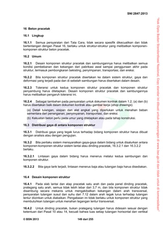“HakCiptaBadanStandardisasiNasional,Copystandarinidibuatuntukpenayangandiwww.bsn.go.iddantidakuntukdikomersialkan”
SNI 2847:2013
© BSN 2013 149 dari 255
16 Beton pracetak
16.1 Lingkup
16.1.1 Semua persyaratan dari Tata Cara, tidak secara spesifik dikecualikan dan tidak
bertentangan dengan Pasal 16, berlaku untuk struktur-struktur yang melibatkan komponen-
komponen struktur beton pracetak.
16.2 Umum
16.2.1 Desain komponen struktur pracetak dan sambungannya harus melibatkan semua
kondisi pembebanan dan kekangan dari pabrikasi awal sampai penggunaan akhir pada
struktur, termasuk pembongkaran bekisting, penyimpanan, transportasi, dan ereksi.
16.2.2 Bila komponen struktur pracetak disertakan ke dalam sistem struktur, gaya dan
deformasi yang terjadi pada dan di sebelah sambungan harus disertakan dalam desain.
16.2.3 Toleransi untuk kedua komponen struktur pracetak dan komponen struktur
penyambung harus ditetapkan. Desain komponen struktur pracetak dan sambungannya
harus melibatkan pengaruh toleransi ini.
16.2.4 Sebagai tambahan pada persyaratan untuk dokumen kontrak dalam 1.2, (a) dan (b)
harus disertakan baik dalam dokumen kontrak atau gambar kerja (shop drawings).
(a) Detail tulangan, sisipan dan alat angkat yang diperlukan untuk menahan beban
sementara dari penanganan, penyimpanan, transportasi, dan ereksi.
(b) Kekuatan beton perlu pada umur yang ditetapkan atau pada tahap konstruksi.
16.3 Distribusi gaya di antara komponen struktur
16.3.1 Distribusi gaya yang tegak lurus terhadap bidang komponen struktur harus dibuat
dengan analisis atau dengan pengujian.
16.3.2 Bila perilaku sistem mensyaratkan gaya-gaya dalam bidang untuk disalurkan antara
komponen-komponen struktur sistem lantai atau dinding pracetak, 16.3.2.1 dan 16.3.2.2
berlaku.
16.3.2.1 Lintasan gaya dalam bidang harus menerus melalui kedua sambungan dan
komponen struktur.
16.3.2.2 Bila gaya tarik terjadi, lintasan menerus baja atau tulangan baja harus disediakan.
16.4 Desain komponen struktur
16.4.1 Pada slab lantai dan atap pracetak satu arah dan pada panel dinding pracetak,
prategang satu arah, semua tidak lebih lebar dari 3,7 m, dan bila komponen struktur tidak
disambung secara mekanis untuk mengakibatkan kekangan dalam arah transversal,
persyaratan tulangan susut dan suhu dari 7.12 dalam arah tegak lurus terhadap tulangan
lentur diizinkan untuk diabaikan. Pengabaian ini tidak berlaku untuk komponen struktur yang
membutuhkan tulangan untuk menahan tegangan lentur transversal.
16.4.2 Untuk dinding pracetak, bukan prategang tulangan harus didesain sesuai dengan
ketentuan dari Pasal 10 atau 14, kecuali bahwa luas setiap tulangan horisontal dan vertikal
 