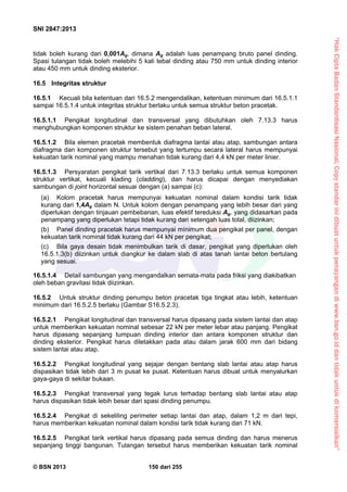 “HakCiptaBadanStandardisasiNasional,Copystandarinidibuatuntukpenayangandiwww.bsn.go.iddantidakuntukdikomersialkan”
SNI 2847:2013
© BSN 2013 150 dari 255
tidak boleh kurang dari 0,001Ag, dimana Ag adalah luas penampang bruto panel dinding.
Spasi tulangan tidak boleh melebihi 5 kali tebal dinding atau 750 mm untuk dinding interior
atau 450 mm untuk dinding eksterior.
16.5 Integritas struktur
16.5.1 Kecuali bila ketentuan dari 16.5.2 mengendalikan, ketentuan minimum dari 16.5.1.1
sampai 16.5.1.4 untuk integritas struktur berlaku untuk semua struktur beton pracetak.
16.5.1.1 Pengikat longitudinal dan transversal yang dibutuhkan oleh 7.13.3 harus
menghubungkan komponen struktur ke sistem penahan beban lateral.
16.5.1.2 Bila elemen pracetak membentuk diafragma lantai atau atap, sambungan antara
diafragma dan komponen struktur tersebut yang tertumpu secara lateral harus mempunyai
kekuatan tarik nominal yang mampu menahan tidak kurang dari 4,4 kN per meter linier.
16.5.1.3 Persyaratan pengikat tarik vertikal dari 7.13.3 berlaku untuk semua komponen
struktur vertikal, kecuali klading (cladding), dan harus dicapai dengan menyediakan
sambungan di joint horizontal sesuai dengan (a) sampai (c):
(a) Kolom pracetak harus mempunyai kekuatan nominal dalam kondisi tarik tidak
kurang dari 1,4Ag dalam N. Untuk kolom dengan penampang yang lebih besar dari yang
diperlukan dengan tinjauan pembebanan, luas efektif tereduksi Ag, yang didasarkan pada
penampang yang diperlukan tetapi tidak kurang dari setengah luas total, diizinkan;
(b) Panel dinding pracetak harus mempunyai mínimum dua pengikat per panel, dengan
kekuatan tarik nominal tidak kurang dari 44 kN per pengikat;
(c) Bila gaya desain tidak menimbulkan tarik di dasar, pengikat yang diperlukan oleh
16.5.1.3(b) diizinkan untuk diangkur ke dalam slab di atas tanah lantai beton bertulang
yang sesuai.
16.5.1.4 Detail sambungan yang mengandalkan semata-mata pada friksi yang diakibatkan
oleh beban gravitasi tidak diizinkan.
16.5.2 Untuk struktur dinding penumpu beton pracetak tiga tingkat atau lebih, ketentuan
minimum dari 16.5.2.5 berlaku (Gambar S16.5.2.3).
16.5.2.1 Pengikat longitudinal dan transversal harus dipasang pada sistem lantai dan atap
untuk memberikan kekuatan nominal sebesar 22 kN per meter lebar atau panjang. Pengikat
harus dipasang sepanjang tumpuan dinding interior dan antara komponen struktur dan
dinding eksterior. Pengikat harus diletakkan pada atau dalam jarak 600 mm dari bidang
sistem lantai atau atap.
16.5.2.2 Pengikat longitudinal yang sejajar dengan bentang slab lantai atau atap harus
dispasikan tidak lebih dari 3 m pusat ke pusat. Ketentuan harus dibuat untuk menyalurkan
gaya-gaya di sekitar bukaan.
16.5.2.3 Pengikat transversal yang tegak lurus terhadap bentang slab lantai atau atap
harus dispasikan tidak lebih besar dari spasi dinding penumpu.
16.5.2.4 Pengikat di sekeliling perimeter setiap lantai dan atap, dalam 1,2 m dari tepi,
harus memberikan kekuatan nominal dalam kondisi tarik tidak kurang dari 71 kN.
16.5.2.5 Pengikat tarik vertikal harus dipasang pada semua dinding dan harus menerus
sepanjang tinggi bangunan. Tulangan tersebut harus memberikan kekuatan tarik nominal
 