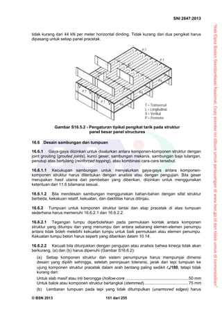 “HakCiptaBadanStandardisasiNasional,Copystandarinidibuatuntukpenayangandiwww.bsn.go.iddantidakuntukdikomersialkan”
SNI 2847:2013
© BSN 2013 151 dari 255
tidak kurang dari 44 kN per meter horizontal dinding. Tidak kurang dari dua pengikat harus
dipasang untuk setiap panel pracetak.
16.6 Desain sambungan dan tumpuan
16.6.1 Gaya-gaya diizinkan untuk disalurkan antara komponen-komponen struktur dengan
joint grouting (grouted joints), kunci geser, sambungan mekanis, sambungan baja tulangan,
penutup atas bertulang (reinforced topping), atau kombinasi cara-cara tersebut.
16.6.1.1 Kecukupan sambungan untuk menyalurkan gaya-gaya antara komponen-
komponen struktur harus ditentukan dengan analisis atau dengan pengujian. Bila geser
merupakan hasil utama dari pembeban yang diberikan, diizinkan untuk menggunakan
ketentuan dari 11.6 bilamana sesuai.
16.6.1.2 Bila mendesain sambungan menggunakan bahan-bahan dengan sifat struktur
berbeda, kekakuan relatif, kekuatan, dan daktilitas harus ditinjau.
16.6.2 Tumpuan untuk komponen struktur lantai dan atap pracetak di atas tumpuan
sederhana harus memenuhi 16.6.2.1 dan 16.6.2.2.
16.6.2.1 Tegangan tumpu diperbolehkan pada permukaan kontak antara komponen
struktur yang ditumpu dan yang menumpu dan antara sebarang elemen-elemen penumpu
antara tidak boleh melebihi kekuatan tumpu untuk baik permukaan atau elemen penumpu.
Kekuatan tumpu beton harus seperti yang diberikan dalam 10.14.
16.6.2.2 Kecuali bila ditunjukkan dengan pengujian atau analisis bahwa kinerja tidak akan
berkurang, (a) dan (b) harus dipenuhi (Gambar S16.6.2):
(a) Setiap komponen struktur dan sistem penumpunya harus mempunyai dimensi
desain yang dipilih sehingga, setelah peninjauan toleransi, jarak dari tepi tumpuan ke
ujung komponen struktur pracetak dalam arah bentang paling sedikit n/180, tetapi tidak
kurang dari:
Untuk slab masif atau inti berongga (hollow-core .......................................................50 mm
Untuk balok atau komponen struktur bertangkai (stemmed).......................................75 mm
(b) Lembaran tumpuan pada tepi yang tidak ditumpulkan (unarmored edges) harus
Gambar S16.5.2 - Pengaturan tipikal pengikat tarik pada struktur
panel besar panel structures
T = Transversal
L = Longitudinal
V = Vertikal
P = Perimeter
P,T
P,T T
T
P/L
P/L
P/L
P,T
P,T
L
L
L
L
L
L
L
L
L
L
L
L
L
L
 