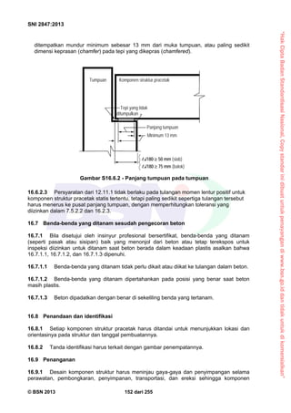“HakCiptaBadanStandardisasiNasional,Copystandarinidibuatuntukpenayangandiwww.bsn.go.iddantidakuntukdikomersialkan”
SNI 2847:2013
© BSN 2013 152 dari 255
ditempatkan mundur minimum sebesar 13 mm dari muka tumpuan, atau paling sedikit
dimensi keprasan (chamfer) pada tepi yang dikepras (chamfered).
16.6.2.3 Persyaratan dari 12.11.1 tidak berlaku pada tulangan momen lentur positif untuk
komponen struktur pracetak statis tertentu, tetapi paling sedikit sepertiga tulangan tersebut
harus menerus ke pusat panjang tumpuan, dengan memperhitungkan toleransi yang
diizinkan dalam 7.5.2.2 dan 16.2.3.
16.7 Benda-benda yang ditanam sesudah pengecoran beton
16.7.1 Bila disetujui oleh insinyur profesional bersertifikat, benda-benda yang ditanam
(seperti pasak atau sisipan) baik yang menonjol dari beton atau tetap terekspos untuk
inspeksi diizinkan untuk ditanam saat beton berada dalam keadaan plastis asalkan bahwa
16.7.1.1, 16.7.1.2, dan 16.7.1.3 dipenuhi.
16.7.1.1 Benda-benda yang ditanam tidak perlu dikait atau diikat ke tulangan dalam beton.
16.7.1.2 Benda-benda yang ditanam dipertahankan pada posisi yang benar saat beton
masih plastis.
16.7.1.3 Beton dipadatkan dengan benar di sekeliling benda yang tertanam.
16.8 Penandaan dan identifikasi
16.8.1 Setiap komponen struktur pracetak harus ditandai untuk menunjukkan lokasi dan
orientasinya pada struktur dan tanggal pembuatannya.
16.8.2 Tanda identifikasi harus terkait dengan gambar penempatannya.
16.9 Penanganan
16.9.1 Desain komponen struktur harus meninjau gaya-gaya dan penyimpangan selama
perawatan, pembongkaran, penyimpanan, transportasi, dan ereksi sehingga komponen
Gambar S16.6.2 - Panjang tumpuan pada tumpuan
Tumpuan Komponen struktur pracetak
Tepi yang tidak
ditumpulkan
Panjang tumpuan
Minimum 13 mm
n/180  75 mm (balok)
n/180  50 mm (slab)
 