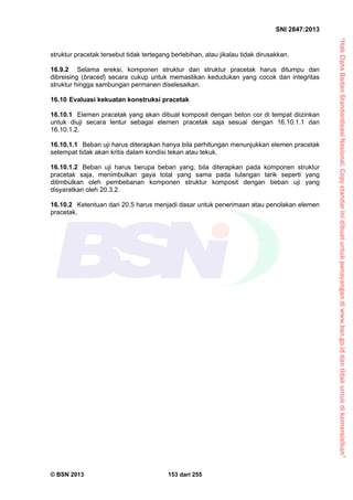 “HakCiptaBadanStandardisasiNasional,Copystandarinidibuatuntukpenayangandiwww.bsn.go.iddantidakuntukdikomersialkan”
SNI 2847:2013
© BSN 2013 153 dari 255
struktur pracetak tersebut tidak tertegang berlebihan, atau jikalau tidak dirusakkan.
16.9.2 Selama ereksi, komponen struktur dan struktur pracetak harus ditumpu dan
dibreising (braced) secara cukup untuk memastikan kedudukan yang cocok dan integritas
struktur hingga sambungan permanen diselesaikan.
16.10 Evaluasi kekuatan konstruksi pracetak
16.10.1 Elemen pracetak yang akan dibuat komposit dengan beton cor di tempat diizinkan
untuk diuji secara lentur sebagai elemen pracetak saja sesuai dengan 16.10.1.1 dan
16.10.1.2.
16.10.1.1 Beban uji harus diterapkan hanya bila perhitungan menunjukkan elemen pracetak
setempat tidak akan kritis dalam kondisi tekan atau tekuk.
16.10.1.2 Beban uji harus berupa beban yang, bila diterapkan pada komponen struktur
pracetak saja, menimbulkan gaya total yang sama pada tulangan tarik seperti yang
ditimbulkan oleh pembebanan komponen struktur komposit dengan beban uji yang
disyaratkan oleh 20.3.2.
16.10.2 Ketentuan dari 20.5 harus menjadi dasar untuk penerimaan atau penolakan elemen
pracetak.
 