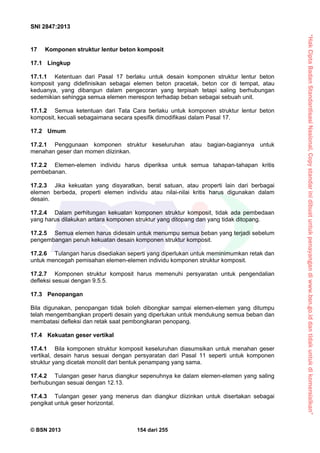 “HakCiptaBadanStandardisasiNasional,Copystandarinidibuatuntukpenayangandiwww.bsn.go.iddantidakuntukdikomersialkan”
SNI 2847:2013
© BSN 2013 154 dari 255
17 Komponen struktur lentur beton komposit
17.1 Lingkup
17.1.1 Ketentuan dari Pasal 17 berlaku untuk desain komponen struktur lentur beton
komposit yang didefinisikan sebagai elemen beton pracetak, beton cor di tempat, atau
keduanya, yang dibangun dalam pengecoran yang terpisah tetapi saling berhubungan
sedemikian sehingga semua elemen merespon terhadap beban sebagai sebuah unit.
17.1.2 Semua ketentuan dari Tata Cara berlaku untuk komponen struktur lentur beton
komposit, kecuali sebagaimana secara spesifik dimodifikasi dalam Pasal 17.
17.2 Umum
17.2.1 Penggunaan komponen struktur keseluruhan atau bagian-bagiannya untuk
menahan geser dan momen diizinkan.
17.2.2 Elemen-elemen individu harus diperiksa untuk semua tahapan-tahapan kritis
pembebanan.
17.2.3 Jika kekuatan yang disyaratkan, berat satuan, atau properti lain dari berbagai
elemen berbeda, properti elemen individu atau nilai-nilai kritis harus digunakan dalam
desain.
17.2.4 Dalam perhitungan kekuatan komponen struktur komposit, tidak ada pembedaan
yang harus dilakukan antara komponen struktur yang ditopang dan yang tidak ditopang.
17.2.5 Semua elemen harus didesain untuk menumpu semua beban yang terjadi sebelum
pengembangan penuh kekuatan desain komponen struktur komposit.
17.2.6 Tulangan harus disediakan seperti yang diperlukan untuk meminimumkan retak dan
untuk mencegah pemisahan elemen-elemen individu komponen struktur komposit.
17.2.7 Komponen struktur komposit harus memenuhi persyaratan untuk pengendalian
defleksi sesuai dengan 9.5.5.
17.3 Penopangan
Bila digunakan, penopangan tidak boleh dibongkar sampai elemen-elemen yang ditumpu
telah mengembangkan properti desain yang diperlukan untuk mendukung semua beban dan
membatasi defleksi dan retak saat pembongkaran penopang.
17.4 Kekuatan geser vertikal
17.4.1 Bila komponen struktur komposit keseluruhan diasumsikan untuk menahan geser
vertikal, desain harus sesuai dengan persyaratan dari Pasal 11 seperti untuk komponen
struktur yang dicetak monolit dari bentuk penampang yang sama.
17.4.2 Tulangan geser harus diangkur sepenuhnya ke dalam elemen-elemen yang saling
berhubungan sesuai dengan 12.13.
17.4.3 Tulangan geser yang menerus dan diangkur diizinkan untuk disertakan sebagai
pengikat untuk geser horizontal.
 
