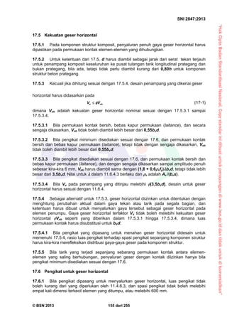 “HakCiptaBadanStandardisasiNasional,Copystandarinidibuatuntukpenayangandiwww.bsn.go.iddantidakuntukdikomersialkan”
SNI 2847:2013
© BSN 2013 155 dari 255
17.5 Kekuatan geser horizontal
17.5.1 Pada komponen struktur komposit, penyaluran penuh gaya geser horizontal harus
dipastikan pada permukaan kontak elemen-elemen yang dihubungkan.
17.5.2 Untuk ketentuan dari 17.5, d harus diambil sebagai jarak dari serat tekan terjauh
untuk penampang komposit keseluruhan ke pusat tulangan tarik longitudinal prategang dan
bukan prategang, bila ada, tetapi tidak perlu diambil kurang dari 0,80h untuk komponen
struktur beton prategang.
17.5.3 Kecuali jika dihitung sesuai dengan 17.5.4, desain penampang yang dikenai geser
horizontal harus didasarkan pada
u nhV V (17-1)
dimana Vnh adalah kekuatan geser horizontal nominal sesuai dengan 17.5.3.1 sampai
17.5.3.4.
17.5.3.1 Bila permukaan kontak bersih, bebas kapur permukaan (laitance), dan secara
sengaja dikasarkan, Vnh tidak boleh diambil lebih besar dari 0,55bvd.
17.5.3.2 Bila pengikat minimum disediakan sesuai dengan 17.6, dan permukaan kontak
bersih dan bebas kapur permukaan (laitance), tetapi tidak dengan sengaja dikasarkan, Vnh
tidak boleh diambil lebih besar dari 0,55bvd.
17.5.3.3 Bila pengikat disediakan sesuai dengan 17.6, dan permukaan kontak bersih dan
bebas kapur permukaan (laitance), dan dengan sengaja dikasarkan sampai amplitudo penuh
sebesar kira-kira 6 mm, Vnh harus diambil sama dengan (1,8 + 0,6vfy)bvd, tetapi tidak lebih
besar dari 3,5bvd. Nilai untuk  dalam 11.6.4.3 berlaku dan v adalah Av /(bvs).
17.5.3.4 Bila Vu pada penampang yang ditinjau melebihi (3,5bvd), desain untuk geser
horizontal harus sesuai dengan 11.6.4.
17.5.4 Sebagai alternatif untuk 17.5.3, geser horizontal diizinkan untuk ditentukan dengan
menghitung perubahan aktual dalam gaya tekan atau tarik pada segala bagian, dan
ketentuan harus dibuat untuk menyalurkan gaya tersebut sebagai geser horizontal pada
elemen penumpu. Gaya geser horizontal terfaktor Vu tidak boleh melebihi kekuatan geser
horizontal Vnh seperti yang diberikan dalam 17.5.3.1 hingga 17.5.3.4, dimana luas
permukaan kontak harus disubstitusi untuk bVd.
17.5.4.1 Bila pengikat yang dipasang untuk menahan geser horizontal didesain untuk
memenuhi 17.5.4, rasio luas pengikat terhadap spasi pengikat sepanjang komponen struktur
harus kira-kira merefleksikan distribusi gaya-gaya geser pada komponen struktur.
17.5.5 Bila tarik yang terjadi sepanjang sebarang permukaan kontak antara elemen-
elemen yang saling berhubungan, penyaluran geser dengan kontak diizinkan hanya bila
pengikat minimum disediakan sesuai dengan 17.6.
17.6 Pengikat untuk geser horizontal
17.6.1 Bila pengikat dipasang untuk menyalurkan geser horizontal, luas pengikat tidak
boleh kurang dari yang diperlukan oleh 11.4.6.3, dan spasi pengikat tidak boleh melebihi
empat kali dimensi terkecil elemen yang ditumpu, atau melebihi 600 mm.
 