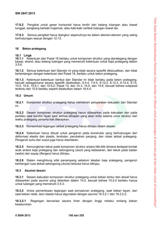 “HakCiptaBadanStandardisasiNasional,Copystandarinidibuatuntukpenayangandiwww.bsn.go.iddantidakuntukdikomersialkan”
SNI 2847:2013
© BSN 2013 156 dari 255
17.6.2 Pengikat untuk geser horisontal harus terdiri dari batang tulangan atau kawat
tunggal, sengkang berkaki majemuk, atau kaki-kaki vertikal tulangan kawat las.
17.6.3 Semua pengikat harus diangkur sepenuhnya ke dalam elemen-elemen yang saling
berhubungan sesuai dengan 12.13.
18 Beton prategang
18.1 Lingk
18.1.1 Ketentuan dari Pasal 18 berlaku untuk komponen struktur yang diprategang dengan
kawat, strand, atau batang tulangan yang memenuhi ketentuan untuk baja prategang dalam
3.5.6.
18.1.2 Semua ketentuan dari Standar ini yang tidak secara spesifik dikecualikan, dan tidak
bertentangan dengan ketentuan dari Pasal 18, berlaku untuk beton prategang.
18.1.3 Ketentuan-ketentuan berikut dari Standar ini tidak berlaku pada beton prategang,
kecuali sebagaimana secara spesifik disebutkan: 6.4.4, 7.6.5, 8.12.2, 8.12.3, 8.12.4, 8.13,
10.5, 10.6, 10.9.1, dan 10.9.2; Pasal 13; dan 14.3, 14.5, dan 14.6, kecuali bahwa subpasal
tertentu dari 10.6 berlaku seperti disebutkan dalam 18.4.4.
18.2 Umum
18.2.1 Komponen struktur prategang harus memenuhi persyaratan kekuatan dari Standar
ini.
18.2.2 Desain komponen struktur prategang harus didasarkan pada kekuatan dan pada
perilaku saat kondisi layan saat semua tahapan yang akan kritis selama umur struktur dari
waktu prategang pertama kali diterapkan.
18.2.3 Konsentrasi tegangan akibat prategang harus ditinjau dalam desain.
18.2.4 Ketentuan harus dibuat untuk pengaruh pada konstruksi yang berhubungan dari
deformasi elastis dan plastis, lendutan, perubahan panjang, dan rotasi akibat prategang.
Pengaruh suhu dan susut juga harus disertakan.
18.2.5 Kemungkinan tekuk pada komponen struktur antara titik-titik dimana terdapat kontak
acak antara baja prategang dan selongsong (duct) yang kebesaran, dan tekuk pada badan
(webs) dan sayap (flanges) harus ditinjau.
18.2.6 Dalam menghitung sifat penampang sebelum lekatan baja prategang, pengaruh
kehilangan luas akibat selongsong (ducts) terbuka harus ditinjau.
18.3 Asumsi desain
18.3.1 Desain kekuatan komponen struktur prategang untuk beban lentur dan aksial harus
didasarkan pada asumsi yang diberikan dalam 10.2, kecuali bahwa 10.2.4 berlaku hanya
untuk tulangan yang memenuhi 3.5.3.
18.3.2 Untuk pemeriksaan tegangan saat penyaluran prategang, saat beban layan, dan
saat beban retak, teori elastis harus digunakan dengan asumsi 18.3.2.1 dan 18.3.2.2.
18.3.2.1 Regangan bervariasi secara linier dengan tinggi melalui rentang beban
keseluruhan.
 