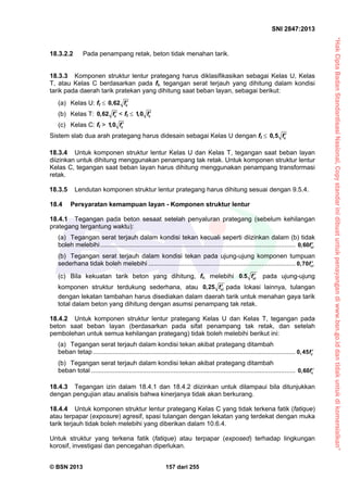“HakCiptaBadanStandardisasiNasional,Copystandarinidibuatuntukpenayangandiwww.bsn.go.iddantidakuntukdikomersialkan”
SNI 2847:2013
© BSN 2013 157 dari 255
18.3.2.2 Pada penampang retak, beton tidak menahan tarik.
18.3.3 Komponen struktur lentur prategang harus diklasifikasikan sebagai Kelas U, Kelas
T, atau Kelas C berdasarkan pada ft, tegangan serat terjauh yang dihitung dalam kondisi
tarik pada daerah tarik pratekan yang dihitung saat beban layan, sebagai berikut:
(a) Kelas U: ft  0,62 cf 
(b) Kelas T: 0,62 cf  < ft  1,0 cf 
(c) Kelas C: ft > 1,0 cf 
Sistem slab dua arah prategang harus didesain sebagai Kelas U dengan ft  0,5 cf 
18.3.4 Untuk komponen struktur lentur Kelas U dan Kelas T, tegangan saat beban layan
diizinkan untuk dihitung menggunakan penampang tak retak. Untuk komponen struktur lentur
Kelas C, tegangan saat beban layan harus dihitung menggunakan penampang transformasi
retak.
18.3.5 Lendutan komponen struktur lentur prategang harus dihitung sesuai dengan 9.5.4.
18.4 Persyaratan kemampuan layan - Komponen struktur lentur
18.4.1 Tegangan pada beton sesaat setelah penyaluran prategang (sebelum kehilangan
prategang tergantung waktu):
(a) Tegangan serat terjauh dalam kondisi tekan kecuali seperti diizinkan dalam (b) tidak
boleh melebihi............................................................................................................. 0,60 cif 
(b) Tegangan serat terjauh dalam kondisi tekan pada ujung-ujung komponen tumpuan
sederhana tidak boleh melebihi .................................................................................. 0,70 cif 
(c) Bila kekuatan tarik beton yang dihitung, ft, melebihi 0.5 cif  pada ujung-ujung
komponen struktur terdukung sederhana, atau 0,25 cif  pada lokasi lainnya, tulangan
dengan lekatan tambahan harus disediakan dalam daerah tarik untuk menahan gaya tarik
total dalam beton yang dihitung dengan asumsi penampang tak retak.
18.4.2 Untuk komponen struktur lentur prategang Kelas U dan Kelas T, tegangan pada
beton saat beban layan (berdasarkan pada sifat penampang tak retak, dan setelah
pembolehan untuk semua kehilangan prategang) tidak boleh melebihi berikut ini:
(a) Tegangan serat terjauh dalam kondisi tekan akibat prategang ditambah
beban tetap ................................................................................................................. 0,45 cf 
(b) Tegangan serat terjauh dalam kondisi tekan akibat prategang ditambah
beban total .................................................................................................................. 0,60 cf 
18.4.3 Tegangan izin dalam 18.4.1 dan 18.4.2 diizinkan untuk dilampaui bila ditunjukkan
dengan pengujian atau analisis bahwa kinerjanya tidak akan berkurang.
18.4.4 Untuk komponen struktur lentur prategang Kelas C yang tidak terkena fatik (fatique)
atau terpapar (exposure) agresif, spasi tulangan dengan lekatan yang terdekat dengan muka
tarik terjauh tidak boleh melebihi yang diberikan dalam 10.6.4.
Untuk struktur yang terkena fatik (fatique) atau terpapar (exposed) terhadap lingkungan
korosif, investigasi dan pencegahan diperlukan.
 