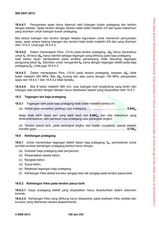 “HakCiptaBadanStandardisasiNasional,Copystandarinidibuatuntukpenayangandiwww.bsn.go.iddantidakuntukdikomersialkan”
SNI 2847:2013
© BSN 2013 158 dari 255
18.4.4.1 Persyaratan spasi harus dipenuhi oleh tulangan bukan prategang dan tendon
dengan lekatan. Spasi tendon dengan lekatan tidak boleh melebihi 2/3 dari spasi maksimum
yang diizinkan untuk tulangan bukan prategang.
Bila kedua tulangan dan tendon dengan lekatan digunakan untuk memenuhi persyaratan
spasi, spasi antara batang tulangan dan tendon tidak boleh melebihi 5/6 dari yang diizinkan
oleh 10.6.4. Lihat juga 18.4.4.3.
18.4.4.2 Dalam menerapkan Pers. (10-4) pada tendon prategang, fps harus disubstitusi
untuk fs, dimana fps harus diambil sebagai tegangan yang dihitung pada baja prategang
saat beban layan berdasarkan pada analisis penampang retak dikurangi tegangan
pengurang tekan fdc. Diizinkan untuk mengambil fdc sama dengan tegangan efektif pada baja
prategang fse. Lihat juga 18.4.4.3.
18.4.4.3 Dalam menerapkan Pers. (10-4) pada tendon prategang, besaran fps tidak
boleh melebihi 250 MPa. Bila fps kurang dari atau sama dengan 140 MPa, persyaratan
spasi dari 18.4.4.1 dan 18.4.4.2 tidak berlaku.
18.4.4.4 Bila h balok melebihi 900 mm, luas tulangan kulit longitudinal yang terdiri dari
tulangan atau tendon dengan lekatan harus disediakan seperti yang disyaratkan oleh 10.6.7.
18.5 Tegangan izin baja prategang
18.5.1 Tegangan tarik pada baja prategang tidak boleh melebihi berikut ini:
(a) Akibat gaya penarikan (jacking) baja prategang ................................................. 0,94fpy
tetapi tidak lebih besar dari yang lebih kecil dari 0,80fpu dan nilai maksimum yang
direkomendasikan oleh pembuat baja prategang atau perangkat angkur.
(b) Tendon pasca tarik, pada perangkat angkur dan kopler (couplers), sesaat setelah
transfer gaya .............................................................................................................. 0,70fpu
18.6 Kehilangan prategang
18.6.1 Untuk menentukan tegangan efektif dalam baja prategang, fse, pembolehan untuk
sumber-sumber kehilangan prategang berikut harus ditinjau:
(a) Dudukan baja prategang saat penyaluran;
(b) Perpendekan elastis beton;
(c) Rangkak beton;
(d) Susut beton;
(e) Relaksasi tegangan baja prategang;
(f) Kehilangan friksi akibat kurvatur sengaja atau tak sengaja pada tendon pasca-tarik.
18.6.2 Kehilangan friksi pada tendon pasca tarik
18.6.2.1 Gaya prategang efektif yang disyaratkan harus dicantumkan dalam dokumen
kontrak.
18.6.2.2 Kehilangan friksi yang dihitung harus didasarkan pada koefisien friksi wobble dan
kurvatur yang ditentukan secara eksperimental.
 