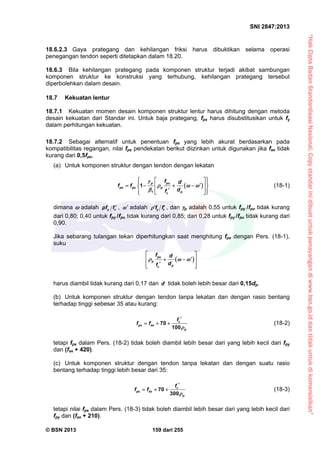 “HakCiptaBadanStandardisasiNasional,Copystandarinidibuatuntukpenayangandiwww.bsn.go.iddantidakuntukdikomersialkan”
SNI 2847:2013
© BSN 2013 159 dari 255
18.6.2.3 Gaya prategang dan kehilangan friksi harus dibuktikan selama operasi
penegangan tendon seperti ditetapkan dalam 18.20.
18.6.3 Bila kehilangan prategang pada komponen struktur terjadi akibat sambungan
komponen struktur ke konstruksi yang terhubung, kehilangan prategang tersebut
diperbolehkan dalam desain.
18.7 Kekuatan lentur
18.7.1 Kekuatan momen desain komponen struktur lentur harus dihitung dengan metoda
desain kekuatan dari Standar ini. Untuk baja prategang, fps harus disubstitusikan untuk fy
dalam perhitungan kekuatan.
18.7.2 Sebagai alternatif untuk penentuan fps yang lebih akurat berdasarkan pada
kompatibilitas regangan, nilai fps pendekatan berikut diizinkan untuk digunakan jika fse tidak
kurang dari 0,5fpu.
(a) Untuk komponen struktur dengan tendon dengan lekatan
 
1
1
p pu
ps pu p
pc
f d
f f
df

  

   
     
    
(18-1)
dimana  adalah y cρf f  ,  adalah cy ff  , dan p adalah 0,55 untuk fpy /fpu tidak kurang
dari 0,80; 0,40 untuk fpy /fpu tidak kurang dari 0,85; dan 0,28 untuk fpy /fpu tidak kurang dari
0,90.
Jika sebarang tulangan tekan diperhitungkan saat menghitung fps dengan Pers. (18-1),
suku
 pu
p
pc
f d
df
  
 
  
  
harus diambil tidak kurang dari 0,17 dan d tidak boleh lebih besar dari 0,15dp.
(b) Untuk komponen struktur dengan tendon tanpa lekatan dan dengan rasio bentang
terhadap tinggi sebesar 35 atau kurang:
70
100
c
ps se
p
f
f f


   (18-2)
tetapi fps dalam Pers. (18-2) tidak boleh diambil lebih besar dari yang lebih kecil dari fpy
dan (fse + 420).
(c) Untuk komponen struktur dengan tendon tanpa lekatan dan dengan suatu rasio
bentang terhadap tinggi lebih besar dari 35:
70
300
c
ps se
p
f
f f


   (18-3)
tetapi nilai fps dalam Pers. (18-3) tidak boleh diambil lebih besar dari yang lebih kecil dari
fpy dan (fse + 210).
 