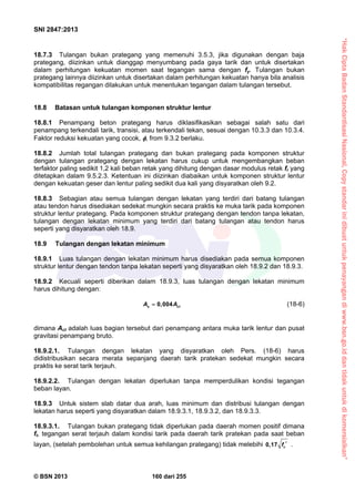 “HakCiptaBadanStandardisasiNasional,Copystandarinidibuatuntukpenayangandiwww.bsn.go.iddantidakuntukdikomersialkan”
SNI 2847:2013
© BSN 2013 160 dari 255
18.7.3 Tulangan bukan prategang yang memenuhi 3.5.3, jika digunakan dengan baja
prategang, diizinkan untuk dianggap menyumbang pada gaya tarik dan untuk disertakan
dalam perhitungan kekuatan momen saat tegangan sama dengan fy. Tulangan bukan
prategang lainnya diizinkan untuk disertakan dalam perhitungan kekuatan hanya bila analisis
kompatibilitas regangan dilakukan untuk menentukan tegangan dalam tulangan tersebut.
18.8 Batasan untuk tulangan komponen struktur lentur
18.8.1 Penampang beton prategang harus diklasifikasikan sebagai salah satu dari
penampang terkendali tarik, transisi, atau terkendali tekan, sesuai dengan 10.3.3 dan 10.3.4.
Faktor reduksi kekuatan yang cocok, , from 9.3.2 berlaku.
18.8.2 Jumlah total tulangan prategang dan bukan prategang pada komponen struktur
dengan tulangan prategang dengan lekatan harus cukup untuk mengembangkan beban
terfaktor paling sedikit 1,2 kali beban retak yang dihitung dengan dasar modulus retak fr yang
ditetapkan dalam 9.5.2.3. Ketentuan ini diizinkan diabaikan untuk komponen struktur lentur
dengan kekuatan geser dan lentur paling sedikit dua kali yang disyaratkan oleh 9.2.
18.8.3 Sebagian atau semua tulangan dengan lekatan yang terdiri dari batang tulangan
atau tendon harus disediakan sedekat mungkin secara praktis ke muka tarik pada komponen
struktur lentur prategang. Pada komponen struktur prategang dengan tendon tanpa lekatan,
tulangan dengan lekatan minimum yang terdiri dari batang tulangan atau tendon harus
seperti yang disyaratkan oleh 18.9.
18.9 Tulangan dengan lekatan minimum
18.9.1 Luas tulangan dengan lekatan minimum harus disediakan pada semua komponen
struktur lentur dengan tendon tanpa lekatan seperti yang disyaratkan oleh 18.9.2 dan 18.9.3.
18.9.2 Kecuali seperti diberikan dalam 18.9.3, luas tulangan dengan lekatan minimum
harus dihitung dengan:
0,004s ctA A (18-6)
dimana Act adalah luas bagian tersebut dari penampang antara muka tarik lentur dan pusat
gravitasi penampang bruto.
18.9.2.1. Tulangan dengan lekatan yang disyaratkan oleh Pers. (18-6) harus
didistribusikan secara merata sepanjang daerah tarik pratekan sedekat mungkin secara
praktis ke serat tarik terjauh.
18.9.2.2. Tulangan dengan lekatan diperlukan tanpa memperdulikan kondisi tegangan
beban layan.
18.9.3 Untuk sistem slab datar dua arah, luas minimum dan distribusi tulangan dengan
lekatan harus seperti yang disyaratkan dalam 18.9.3.1, 18.9.3.2, dan 18.9.3.3.
18.9.3.1. Tulangan bukan prategang tidak diperlukan pada daerah momen positif dimana
ft, tegangan serat terjauh dalam kondisi tarik pada daerah tarik pratekan pada saat beban
layan, (setelah pembolehan untuk semua kehilangan prategang) tidak melebihi 0,17 cf  .
 
