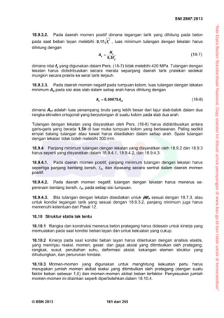 “HakCiptaBadanStandardisasiNasional,Copystandarinidibuatuntukpenayangandiwww.bsn.go.iddantidakuntukdikomersialkan”
SNI 2847:2013
© BSN 2013 161 dari 255
18.9.3.2. Pada daerah momen positif dimana tegangan tarik yang dihitung pada beton
pada saat beban layan melebihi 0,17 cf  , luas minimum tulangan dengan lekatan harus
dihitung dengan
0,5
c
s
y
N
A
f
 (18-7)
dimana nilai fy yang digunakan dalam Pers. (18-7) tidak melebihi 420 MPa. Tulangan dengan
lekatan harus didistribusikan secara merata sepanjang daerah tarik pratekan sedekat
mungkin secara praktis ke serat tarik terjauh.
18.9.3.3. Pada daerah momen negatif pada tumpuan kolom, luas tulangan dengan lekatan
minimum As pada sisi atas slab dalam setiap arah harus dihitung dengan
0,00075s cfA A (18-8)
dimana Acf adalah luas penampang bruto yang lebih besar dari lajur slab-balok dalam dua
rangka ekivalen ortogonal yang berpotongan di suatu kolom pada slab dua arah.
Tulangan dengan lekatan yang disyaratkan oleh Pers. (18-8) harus didistribusikan antara
garis-garis yang berada 1,5h di luar muka tumpuan kolom yang berlawanan. Paling sedikit
empat batang tulangan atau kawat harus disediakan dalam setiap arah. Spasi tulangan
dengan lekatan tidak boleh melebihi 300 mm.
18.9.4 Panjang minimum tulangan dengan lekatan yang disyaratkan oleh 18.9.2 dan 18.9.3
harus seperti yang disyaratkan dalam 18.9.4.1, 18.9.4.2, dan 18.9.4.3.
18.9.4.1. Pada daerah momen positif, panjang minimum tulangan dengan lekatan harus
sepertiga panjang bentang bersih, n, dan dipasang secara sentral dalam daerah momen
positif.
18.9.4.2. Pada daerah momen negatif, tulangan dengan lekatan harus menerus se-
perenam bentang bersih, n, pada setiap sisi tumpuan.
18.9.4.3. Bila tulangan dengan lekatan disediakan untuk Mn sesuai dengan 18.7.3, atau
untuk kondisi tegangan tarik yang sesuai dengan 18.9.3.2, panjang minimum juga harus
memenuhi ketentuan dari Pasal 12.
18.10 Struktur statis tak tentu
18.10.1 Rangka dan konstruksi menerus beton prategang harus didesain untuk kinerja yang
memuaskan pada saat kondisi beban layan dan untuk kekuatan yang cukup.
18.10.2 Kinerja pada saat kondisi beban layan harus ditentukan dengan analisis elastis,
yang meninjau reaksi, momen, geser, dan gaya aksial yang ditimbulkan oleh prategang,
rangkak, susut, perubahan suhu, deformasi aksial, kekangan elemen struktur yang
dihubungkan, dan penurunan fondasi.
18.10.3 Momen-momen yang digunakan untuk menghitung kekuatan perlu harus
merupakan jumlah momen akibat reaksi yang ditimbulkan oleh prategang (dengan suatu
faktor beban sebesar 1,0) dan momen-momen akibat beban terfaktor. Penyesuaian jumlah
momen-momen ini diizinkan seperti diperbolehkan dalam 18.10.4.
 