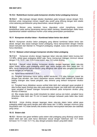 “HakCiptaBadanStandardisasiNasional,Copystandarinidibuatuntukpenayangandiwww.bsn.go.iddantidakuntukdikomersialkan”
SNI 2847:2013
© BSN 2013 162 dari 255
18.10.4 Redistribusi momen pada komponen struktur lentur prategang menerus
18.10.4.1 Bila tulangan dengan lekatan disediakan pada tumpuan sesuai dengan 18.9,
diizinkan untuk mengurangi momen negatif atau positif yang dihitung dengan teori elastis
untuk sebarang pembebanan yang diasumsikan, sesuai dengan 8.4.
18.10.4.2 Momen yang tereduksi harus digunakan untuk menghitung momen
teredistribusi pada semua penampang lainnya dalam bentang. Kesetimbangan statis harus
dipertahankan setelah redistribusi momen untuk setiap penempatan pembebanan.
18.11 Komponen struktur tekan – Kombinasi beban lentur dan aksial
18.11.1 Komponen struktur beton prategang yang dikenai kombinasi beban lentur dan
aksial, dengan atau tanpa tulangan bukan prategang, harus diproporsikan dengan metoda
desain kekuatan dari Standar ini. Pengaruh prategang, rangkak, susut, dan perubahan suhu
harus disertakan.
18.11.2 Batasan untuk tulangan komponen struktur tekan prategang
18.11.2.1 Komponen struktur dengan tegangan tekan rata-rata dalam beton kurang dari
1,6 MPa, akibat gaya prategang efektif saja, harus mempunyai tulangan minimum sesuai
dengan 7.10, 10.9.1, dan 10.9.2 untuk kolom, atau 14.3 untuk dinding.
18.11.2.2 Kecuali untuk dinding, komponen struktur dengan tegangan tekan rata-rata
dalam beton, akibat gaya prategang efektif saja, sama dengan atau lebih besar dari 1,6
MPa, harus mempunyai semua tendon yang dilingkupi oleh spiral atau pengikat transversal
sesuai dengan (a) sampai (d):
(a) Spiral harus memenuhi 7.10.4;
(b) Pengikat transversal harus paling sedikit berukuran 10 atau tulangan kawat las
dengan luas ekivalen, dan harus dispasikan secara vertikal tidak melebihi 48 diameter
batang tulangan atau kawat pengikat, atau dimensi yang terkecil komponen struktur
tekan;
(c) Pengikat harus diletakkan secara vertikal tidak lebih dari setengah spasi pengikat di
atas fondasi tapak (footing) atau slab pada sebarang tingkat, dan tidak lebih dari setengah
spasi pengikat di bawah tulangan horizontal terbawah pada komponen struktur yang
ditumpu di atasnya;
(d) Bila rangka balok atau brakit (brackets) ke dalam semua sisi kolom, pengikat harus
dihentikan tidak lebih dari 75 mm di bawah tulangan terbawah pada balok atau brakit
tersebut.
18.11.2.3 Untuk dinding dengan tegangan tekan rata-rata dalam beton akibat gaya
prategang efektif saja sama dengan atau lebih besar dari 1,6 MPa, tulangan minimum yang
disyaratkan oleh 14.3 tidak berlaku bila analisis struktur menunjukkan kekuatan dan stabilitas
yang cukup.
18.12 Sistem slab
18.12.1 Momen dan geser terfaktor pada sistem slab prategang yang ditulangi untuk lentur
dalam lebih dari satu arah harus ditentukan sesuai dengan ketentuan dari 13.7 (tidak
termasuk 13.7.7.4 dan 13.7.7.5), atau dengan prosedur desain yang lebih detail.
 