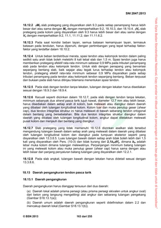 “HakCiptaBadanStandardisasiNasional,Copystandarinidibuatuntukpenayangandiwww.bsn.go.iddantidakuntukdikomersialkan”
SNI 2847:2013
© BSN 2013 163 dari 255
18.12.2 Mn slab prategang yang disyaratkan oleh 9.3 pada setiap penampang harus lebih
besar dari atau sama dengan Mu dengan memperhatikan 9.2, 18.10.3, dan 18.10.4. Vn slab
prategang pada kolom yang disyaratkan oleh 9.3 harus lebih besar dari atau sama dengan
Vu dengan memperhatikan 9.2, 11.1, 11.11.2, dan 11.11.6.2.
18.12.3 Pada saat kondisi beban layan, semua batasan kemampuan layan, termasuk
batasan pada lendutan, harus dipenuhi, dengan pertimbangan yang tepat terhadap faktor-
faktor yang terdaftar dalam 18.10.2.
18.12.4 Untuk beban terdistribusi merata, spasi tendon atau kelompok tendon dalam paling
sedikit satu arah tidak boleh melebihi 8 kali tebal slab dan 1,5 m. Spasi tendon juga harus
memberikan prategang efektif rata-rata minimum sebesar 0,9 MPa pada tributari penampang
slab pada tendon atau kelompok tendon. Untuk slab dengan penapang yang bervariasi
sepanjang bentang slab, baik sejajar atau tegak lurus terhadap tendon atau kelompok
tendon, prategang efektif rata-rata minimum sebesar 0,9 MPa disyaratkan pada setiap
tributari penampang pada tendon atau kelompok tendon sepanjang bentang. Beban terpusat
dan bukaan pada slab harus ditinjau bilamana menentukan spasi tendon.
18.12.5 Pada slab dengan tendon tanpa lekatan, tulangan dengan lekatan harus disediakan
sesuai dengan 18.9.3 dan 18.9.4.
18.12.6 Kecuali seperti diizinkan dalam 18.12.7, pada slab dengan tendon tanpa lekatan,
minimum sebanyak dua strand pasca tarik tujuh kawat, diameter 12.7 mm atau lebih besar,
harus disediakan dalam setiap arah di kolom, baik melewati atau diangkur dalam daerah
yang dibatasi oleh tulangan longitudinal kolom. Kolom luar dan muka penutup geser (shear
cap), dua tendon integritas struktur ini harus melewati di bawah sebarang tendon ortogonal
dalam bentang yang bersebelahan. Bila dua tendon integritas struktur diangkur dalam
daerah yang dibatasi oleh tulangan longitudinal kolom, angkur dapat diletakkan melewati
pusat kolom dan menjauh dari bentang yang diangkur.
18.12.7 Slab prategang yang tidak memenuhi 18.12.6 diizinkan asalkan slab tersebut
mengandung tulangan bawah dalam setiap arah yang melewati dalam daerah yang dibatasi
oleh tulangan longitudinal kolom dan diangkur pada tumpuan eksterior seperti yang
disyaratkan oleh 13.3.8.5. Luas tulangan bawah dalam setiap arah tidak boleh lebih dari 1,5
kali yang disyaratkan oleh Pers. (10-3) dan tidak kurang dari 2,1bwd/fy, dimana bw adalah
lebar muka kolom dimana tulangan melewatinya. Perpanjangan minimum batang tulangan
ini yang melewati kolom atau muka penutup geser (shear cap) harus sama dengan atau
lebih besar dari panjang penyaluran batang tulangan yang disyaratkan oleh 12.2.1.
18.12.8 Pada slab angkat, tulangan bawah dengan lekatan harus didetail sesuai dengan
13.3.8.6.
18.13 Daerah pengangkuran tendon pasca tarik
18.13.1 Daerah pengangkuran
Daerah pengangkuran harus dianggap tersusun dari dua daerah:
(a) Daerah lokal adalah prisma persegi (atau prisma persegi ekivalen untuk angkur oval)
dari beton yang langsung mengelilingi alat angkur dan sebarang tulangan pengekang
(Gambar S18.13.1(a));
(b) Daerah umum adalah daerah pengangkuran seperti didefinisikan dalam 2.2 dan
mencakup daerah lokal (Gambar S18.13.1(b)).
 