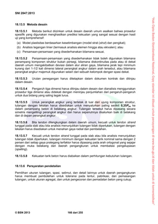 “HakCiptaBadanStandardisasiNasional,Copystandarinidibuatuntukpenayangandiwww.bsn.go.iddantidakuntukdikomersialkan”
SNI 2847:2013
© BSN 2013 166 dari 255
18.13.5 Metoda desain
18.13.5.1 Metoda berikut diizinkan untuk desain daerah umum asalkan bahwa prosedur
spesifik yang digunakan menghasilkan prediksi kekuatan yang sangat sesuai dengan hasil
uji yang komprehensif:
(a) Model plastisitas berdasarkan kesetimbangan (model strat (strut) dan pengikat);
(b) Analisis tegangan linier (termasuk analisis elemen hingga atau ekivalen); atau
(c) Persamaan-persamaan yang disederhanakan bilamana sesuai.
18.13.5.2 Persamaan-persamaan yang disederhanakan tidak boleh digunakan bilamana
penampang komponen struktur bukan persegi, bilamana diskontinuitas pada atau di dekat
daerah umum mengakibatkan deviasi dalam alur aliran gaya, bilamana jarak tepi minimum
kurang dari 1-1/2 kali dimensi lateral perangkat angkur dalam arah tersebut, atau bilamana
perangkat angkur majemuk digunakan selain dari sebuah kelompok dengan spasi dekat.
18.13.5.3 Urutan penegangan harus ditetapkan dalam dokumen kontrak dan ditinjau
dalam desain.
18.13.5.4 Pengaruh tiga dimensi harus ditinjau dalam desain dan dianalisis menggunakan
prosedur tiga dimensi atau didekati dengan meninjau penjumlahan dari pengaruh-pengaruh
untuk dua bidang yang saling tegak lurus.
18.13.5.5 Untuk perangkat angkur yang tertetak di luar dari ujung komponen struktur,
tulangan dengan lekatan harus disediakan untuk menyalurkan paling sedikit 0,35Ppu ke
dalam penampang beton di belakang angkur. Tulangan tersebut harus dipasang secara
simetris mengelilingi perangkat angkur dan harus sepenuhnya disalurkan baik di belakang
dan di depan perangkat angkur.
18.13.5.6 Bila tendon dilengkungkan dalam daerah umum, kecuali untuk tendon strand
tunggal pada slab atau bila analisis menunjukkan tulangan tidak diperlukan, tulangan dengan
lekatan harus disediakan untuk menahan gaya radial dan pembelahan.
18.13.5.7 Kecuali untuk tendon strand tunggal pada slab atau bila analisis menunjukkan
tulangan tidak diperlukan, tulangan minimum dengan kekuatan tarik nominal sama dengan 2
persen dari setiap gaya prategang terfaktor harus dipasang pada arah ortogonal yang sejajar
dengan muka belakang dari daerah pengangkuran untuk membatasi pengelupasan
(spalling).
18.13.5.8 Kekuatan tarik beton harus diabaikan dalam perhitungan kebutuhan tulangan.
18.13.6 Persyaratan pendetailan
Pemilihan ukuran tulangan, spasi, selimut, dan detail lainnya untuk daerah pengangkuran
harus membuat pembolehan untuk toleransi pada lentur, pabrikasi, dan pemasangan
tulangan, untuk ukuran agregat, dan untuk pengecoran dan pemadatan beton yang cukup.
 
