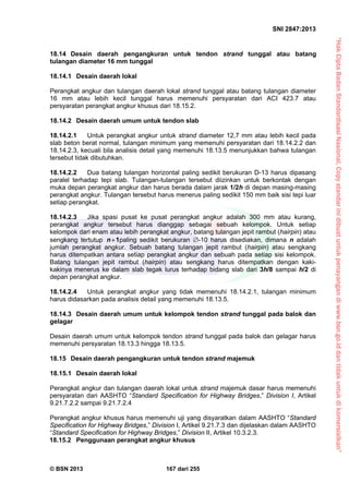 “HakCiptaBadanStandardisasiNasional,Copystandarinidibuatuntukpenayangandiwww.bsn.go.iddantidakuntukdikomersialkan”
SNI 2847:2013
© BSN 2013 167 dari 255
18.14 Desain daerah pengangkuran untuk tendon strand tunggal atau batang
tulangan diameter 16 mm tunggal
18.14.1 Desain daerah lokal
Perangkat angkur dan tulangan daerah lokal strand tunggal atau batang tulangan diameter
16 mm atau lebih kecil tunggal harus memenuhi persyaratan dari ACI 423.7 atau
persyaratan perangkat angkur khusus dari 18.15.2.
18.14.2 Desain daerah umum untuk tendon slab
18.14.2.1 Untuk perangkat angkur untuk strand diameter 12,7 mm atau lebih kecil pada
slab beton berat normal, tulangan minimum yang memenuhi persyaratan dari 18.14.2.2 dan
18.14.2.3, kecuali bila analisis detail yang memenuhi 18.13.5 menunjukkan bahwa tulangan
tersebut tidak dibutuhkan.
18.14.2.2 Dua batang tulangan horizontal paling sedikit berukuran D-13 harus dipasang
paralel terhadap tepi slab. Tulangan-tulangan tersebut diizinkan untuk berkontak dengan
muka depan perangkat angkur dan harus berada dalam jarak 1/2h di depan masing-masing
perangkat angkur. Tulangan tersebut harus menerus paling sedikit 150 mm baik sisi tepi luar
setiap perangkat.
18.14.2.3 Jika spasi pusat ke pusat perangkat angkur adalah 300 mm atau kurang,
perangkat angkur tersebut harus dianggap sebagai sebuah kelompok. Untuk setiap
kelompok dari enam atau lebih perangkat angkur, batang tulangan jepit rambut (hairpin) atau
sengkang tertutup 1n paling sedikit berukuran -10 harus disediakan, dimana n adalah
jumlah perangkat angkur. Sebuah batang tulangan jepit rambut (hairpin) atau sengkang
harus ditempatkan antara setiap perangkat angkur dan sebuah pada setiap sisi kelompok.
Batang tulangan jepit rambut (hairpin) atau sengkang harus ditempatkan dengan kaki-
kakinya menerus ke dalam slab tegak lurus terhadap bidang slab dari 3h/8 sampai h/2 di
depan perangkat angkur.
18.14.2.4 Untuk perangkat angkur yang tidak memenuhi 18.14.2.1, tulangan minimum
harus didasarkan pada analisis detail yang memenuhi 18.13.5.
18.14.3 Desain daerah umum untuk kelompok tendon strand tunggal pada balok dan
gelagar
Desain daerah umum untuk kelompok tendon strand tunggal pada balok dan gelagar harus
memenuhi persyaratan 18.13.3 hingga 18.13.5.
18.15 Desain daerah pengangkuran untuk tendon strand majemuk
18.15.1 Desain daerah lokal
Perangkat angkur dan tulangan daerah lokal untuk strand majemuk dasar harus memenuhi
persyaratan dari AASHTO “Standard Specification for Highway Bridges,” Division I, Artikel
9.21.7.2.2 sampai 9.21.7.2.4
Perangkat angkur khusus harus memenuhi uji yang disyaratkan dalam AASHTO “Standard
Specification for Highway Bridges,” Division I, Artikel 9.21.7.3 dan dijelaskan dalam AASHTO
“Standard Specification for Highway Bridges,” Division II, Artikel 10.3.2.3.
18.15.2 Penggunaan perangkat angkur khusus
 