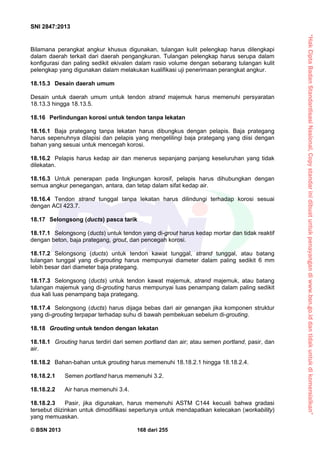 “HakCiptaBadanStandardisasiNasional,Copystandarinidibuatuntukpenayangandiwww.bsn.go.iddantidakuntukdikomersialkan”
SNI 2847:2013
© BSN 2013 168 dari 255
Bilamana perangkat angkur khusus digunakan, tulangan kulit pelengkap harus dilengkapi
dalam daerah terkait dari daerah pengangkuran. Tulangan pelengkap harus serupa dalam
konfigurasi dan paling sedikit ekivalen dalam rasio volume dengan sebarang tulangan kulit
pelengkap yang digunakan dalam melakukan kualifikasi uji penerimaan perangkat angkur.
18.15.3 Desain daerah umum
Desain untuk daerah umum untuk tendon strand majemuk harus memenuhi persyaratan
18.13.3 hingga 18.13.5.
18.16 Perlindungan korosi untuk tendon tanpa lekatan
18.16.1 Baja prategang tanpa lekatan harus dibungkus dengan pelapis. Baja prategang
harus sepenuhnya dilapisi dan pelapis yang mengelilingi baja prategang yang diisi dengan
bahan yang sesuai untuk mencegah korosi.
18.16.2 Pelapis harus kedap air dan menerus sepanjang panjang keseluruhan yang tidak
dilekatan.
18.16.3 Untuk penerapan pada lingkungan korosif, pelapis harus dihubungkan dengan
semua angkur penegangan, antara, dan tetap dalam sifat kedap air.
18.16.4 Tendon strand tunggal tanpa lekatan harus dilindungi terhadap korosi sesuai
dengan ACI 423.7.
18.17 Selongsong (ducts) pasca tarik
18.17.1 Selongsong (ducts) untuk tendon yang di-grout harus kedap mortar dan tidak reaktif
dengan beton, baja prategang, grout, dan pencegah korosi.
18.17.2 Selongsong (ducts) untuk tendon kawat tunggal, strand tunggal, atau batang
tulangan tunggal yang di-grouting harus mempunyai diameter dalam paling sedikit 6 mm
lebih besar dari diameter baja prategang.
18.17.3 Selongsong (ducts) untuk tendon kawat majemuk, strand majemuk, atau batang
tulangan majemuk yang di-grouting harus mempunyai luas penampang dalam paling sedikit
dua kali luas penampang baja prategang.
18.17.4 Selongsong (ducts) harus dijaga bebas dari air genangan jika komponen struktur
yang di-grouting terpapar terhadap suhu di bawah pembekuan sebelum di-grouting.
18.18 Grouting untuk tendon dengan lekatan
18.18.1 Grouting harus terdiri dari semen portland dan air; atau semen portland, pasir, dan
air.
18.18.2 Bahan-bahan untuk grouting harus memenuhi 18.18.2.1 hingga 18.18.2.4.
18.18.2.1 Semen portland harus memenuhi 3.2.
18.18.2.2 Air harus memenuhi 3.4.
18.18.2.3 Pasir, jika digunakan, harus memenuhi ASTM C144 kecuali bahwa gradasi
tersebut diizinkan untuk dimodifikasi seperlunya untuk mendapatkan kelecakan (workability)
yang memuaskan.
 
