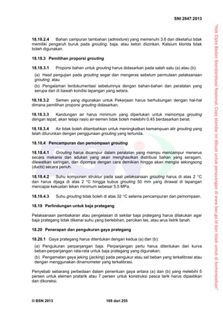 “HakCiptaBadanStandardisasiNasional,Copystandarinidibuatuntukpenayangandiwww.bsn.go.iddantidakuntukdikomersialkan”
SNI 2847:2013
© BSN 2013 169 dari 255
18.18.2.4 Bahan campuran tambahan (admixture) yang memenuhi 3.6 dan diketahui tidak
memiliki pengaruh buruk pada grouting, baja, atau beton diizinkan. Kalsium klorida tidak
boleh digunakan.
18.18.3 Pemilihan proporsi grouting
18.18.3.1 Proporsi bahan untuk grouting harus didasarkan pada salah satu (a) atau (b):
(a) Hasil pengujian pada grouting segar dan mengeras sebelum permulaan pelaksanaan
grouting; atau
(b) Pengalaman terdokumentasi sebelumnya dengan bahan-bahan dan peralatan yang
serupa dan di bawah kondisi lapangan yang setara.
18.18.3.2 Semen yang digunakan untuk Pekerjaan harus berhubungan dengan hal-hal
dimana pemilihan proporsi grouting didasarkan.
18.18.3.3 Kandungan air harus minimum yang diperlukan untuk memompa grouting
dengan tepat; akan tetapi rasio air-semen tidak boleh melebihi 0,45 berdasarkan berat.
18.18.3.4 Air tidak boleh ditambahkan untuk meningkatkan kemampuan alir grouting yang
telah diturunkan dengan penggunaan grouting yang tertunda.
18.18.4 Pencampuran dan pemompaan grouting
18.18.4.1 Grouting harus dicampur dalam peralatan yang mampu mencampur menerus
secara mekanis dan adukan yang akan menghasilkan distribusi bahan yang seragam,
dilewatkan saringan, dan dipompa dengan cara demikian hingga akan mengisi selongsong
(ducts) secara penuh.
18.18.4.2 Suhu komponen struktur pada saat pelaksanaan grouting harus di atas 2 C
dan harus dijaga di atas 2 C hingga kubus grouting 50 mm yang dirawat di lapangan
mencapai kekuatan tekan minimum sebesar 5,5 MPa.
18.18.4.3 Suhu grouting tidak boleh di atas 32 C selama pencampuran dan pemompaan.
18.19 Perlindungan untuk baja prategang
Pelaksanaan pembakaran atau pengelasan di sekitar baja prategang harus dilakukan agar
baja prategang tidak dikenai suhu yang berlebihan, percikan las, atau arus listrik tanah.
18.20 Penerapan dan pengukuran gaya prategang
18.20.1 Gaya prategang harus ditentukan dengan kedua (a) dan (b):
(a) Pengukuran perpanjangan baja. Perpanjangan perlu harus ditentukan dari kurva
beban-perpanjangan rata-rata untuk baja prategang yang digunakan;
(b) Pengamatan gaya jeking (jacking) pada pengukur atau sel beban yang terkalibrasi atau
dengan menggunakan dinamometer yang terkalibrasi.
Penyebab sebarang perbedaan dalam penentuan gaya antara (a) dan (b) yang melebihi 5
persen untuk elemen pratarik atau 7 persen untuk konstruksi pasca tarik harus dipastikan
dan dikoreksi.
 