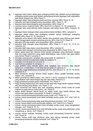 “HakCiptaBadanStandardisasiNasional,Copystandarinidibuatuntukpenayangandiwww.bsn.go.iddantidakuntukdikomersialkan”
SNI 2847:2013
© BSN 2013 8 dari 255
fpe = tegangan tekan beton akibat gaya prategang efektif saja (setelah semua kehilangan
prategang terjadi) pada serat terjauh penampang dimana tegangan tarik diakibatkan
oleh beban terapan luar, MPa, Pasal 11
fps = tegangan dalam baja prategang saat kuat lentur nominal, MPa, Pasal 12, 18
fpu = kekuatan tarik baja prategang yang disyaratkan, MPa, Pasal 11, 18
fpy = kekuatan leleh baja prategang yang disyaratkan, MPa, Pasal 18
fr = modulus hancur (rupture) beton, MPa, lihat 9.5.2.3, Pasal 9, 14, 18, Lampiran B
fs = tegangan tarik yang dihitung dalam tulangan saat beban layan, MPa, Chapters 10,
18
sf  = tegangan dalam tulangan tekan yang terkena beban terfaktor, MPa, Lampiran A
fse = tegangan efektif dalam baja prategang (setelah semua kehilangan prategang
terjadi), MPa, Pasal 12, 18, Lampiran A
ft = tegangan serat terjauh tarik dalam daerah tarik pratekan yang dihitung saat beban
layan menggunakan properti penampang bruto, MPa, lihat 18.3.3, Pasal 18
futa = kekuatan tarik baja angkur yang disyaratkan, MPa, Lampiran D
fy = kekuatan leleh tulangan yang disyaratkan, MPa, Pasal 3, 7, 9-12, 14, 17-19, 21,
Lampiran A-C
fya = kekuatan leleh baja angkur yang disyaratkan, MPa, Lampiran D
fyt = kekuatan leleh tulangan transversal yang disyaratkan fy, MPa, Pasal 10-12, 21
F = beban akibat berat dan tekanan fluida dengan kerapatan yang ditentukan dengan
baik dan tinggi maksimum yang dapat dikendalikan, atau momen dan gaya dalam
yang terkait, Pasal 9, Lampiran C
Fn = kekuatan nominal strat, pengikat, atau zona nodal, N, Lampiran A
Fnn = kekuatan nominal di muka zona nodal, N, Lampiran A
Fns = kekuatan nominal strat, N, Lampiran A
Fnt = kuat nominal pengikat, N, Lampiran A
Fu = gaya terfaktor yang bekerja dalam strat, pengikat, luas tumpuan, atau daerah
pertemuan (nodal) dalam model strat dan pengikat, N, Lampiran A
h = tebal atau tinggi keseluruhan komponen struktur, mm, Pasal 9-12, 14, 17, 18, 20-22,
Lampiran A, C
ha = tebal komponen struktur dimana lokasi angkur, diukur paralel terhadap sumbu
angkur, mm, Lampiran D
hef = dalam penanaman efektif angkur, mm, lihat D.1, D.8.5, Lampiran D. Dimana angkur
yang dibebani tarik dekat dengan tiga tepi atau lebih, lihat D.5.2.3
hv = tinggi penampang kepala-geser (shearhead), mm, Pasal 11
hw = tinggi dinding keseluruhan dari dasar ke tepi atas atau tinggi bersih segmen dinding
atau pier dinding yang ditinjau, mm, Pasal 11, 21
hx = spasi horisontal kait silang atau kaki sengkang tertutup (hoop) pusat ke pusat
maksimum pada semua muka kolom, mm, Pasal 21
H = beban akibat tekanan lateral tanah, air dalam tanah, atau bahan lainnya, atau
momen dan gaya dalam yang terkait, N, Pasal 9, Lampiran C
I = momen inersia penampang terhadap sumbu pusat, mm4
, Pasal 10, 11
Ib = momen inersia penampang bruto balok terhadap sumbu pusat, mm4
, lihat 13.6.1.6,
Pasal 13
Icr = momen inersia penampang retak yang ditransformasi ke beton, mm4
, Pasal 9
Ie = momen inersia efektif untuk perhitungan defleksi, mm4
, lihat 9.5.2.3, Pasal 9
Ig = momen inersia penampang beton bruto terhadap sumbu pusat, yang mengabaikan
tulangan, mm4
, Pasal 9, 10, 14
Is = momen inersia penampang bruto slab terhadap sumbu pusat yang ditentukan untuk
menghitung f dan t , mm4
, Pasal 13
Ise = momen inersia tulangan terhadap sumbu pusat penampang komponen struktur,
mm4
, Pasal 10
Isx = momen inersia profil baja struktural, pipa, atau tabung terhadap sumbu pusat
penampang komponen struktur komposit, mm4
, Pasal 10
 