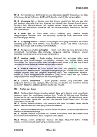 “HakCiptaBadanStandardisasiNasional,Copystandarinidibuatuntukpenayangandiwww.bsn.go.iddantidakuntukdikomersialkan”
SNI 2847:2013
© BSN 2013 171 dari 255
19.1.2 Semua ketentuan dari Standar ini yang tidak secara spesifik dikecualikan, dan tidak
bertentangan dengan ketentuan dari Pasal 19, berlaku untuk struktur cangkang tipis.
19.1.3 Cangkang tipis — Struktur ruang tiga dimensi yang terbuat dari satu atau lebih
slab lengkung atau pelat lipat yang tebalnya kecil dibandingkan dengan dimensi lainnya.
Cangkang tipis dikarakteristikkan oleh perilaku pemikul beban tiga dimensinya, yang
ditentukan oleh geometri dari bentuknya, oleh cara dimana cangkang tipis ditumpu, dan oleh
sifat beban terapan.
19.1.4 Pelat lipat — Suatu kelas struktur cangkang yang dibentuk dengan
menggabungkan slab-slab datar, tipis sepanjang tepi-tepinya untuk membentuk suatu
struktur ruang tiga dimensi.
19.1.5 Cangkang berusuk — Struktur ruang dengan bahan yang ditempatkan terutama di
sepanjang garis-garis rusuk tertentu yang diinginkan, dengan luas antara rusuk-rusuk
tersebut diisi dengan slab tipis atau dibiarkan terbuka.
19.1.6 Komponen struktur pelengkap — Balok rusuk atau tepi yang berfungsi untuk
memperkuat, memperkaku, atau menumpu cangkang, biasanya, komponen struktur
pelengkap bekerja bersama-sama dengan cangkangnya.
19.1.7 Analisis elastis — Suatu analisis deformasi dan gaya-gaya dalam yang
didasarkan pada kesetimbangan, kompatibilitas regangan, dan perilaku elastis yang
diasumsikan, dan menggambarkan suatu pendekatan yang sesuai untuk aksi tiga dimensi
cangkang bersama dengan komponen struktur pelengkapnya.
19.1.8 Analisis inelastis — Suatu analisis deformasi dan gaya-gaya dalam yang
didasarkan pada kesetimbangan, hubungan tegangan-regangan nonlinier untuk beton dan
tulangan, tinjauan retak dan pengaruh tergantung waktu, dan kompatibilitas regangan.
Analisis ini harus menggambarkan pendekatan yang sesuai untuk aksi tiga dimensi
cangkang bersama dengan komponen struktur pelengkapnya.
19.1.9 Analisis eksperimen — Suatu prosedur analisis yang didasarkan pada
pengukuran deformasi atau regangan, atau keduanya, dari struktur atau modelnya; analisis
eksperimen didasarkan pada baik perilaku elastis atau inelastis.
19.2 Analisis dan desain
19.2.1 Perilaku elastis harus merupakan sebuah dasar yang diterima untuk menentukan
gaya-gaya dalam dan perpindahan cangkang tipis. Perilaku ini diizinkan untuk dihasilkan
dengan perhitungan yang berdasarkan pada analisis struktur beton tak retak dimana bahan
tersebut diasumsikan elastis linier, homogen, dan isotropis. Rasio Poisson beton diizinkan
diambil sama dengan nol.
19.2.2 Analisis inelastis diizinkan untuk digunakan bila dapat ditunjukkan bahwa metoda
tersebut memberikan suatu dasar yang amana untuk desain.
19.2.3 Pemeriksaan kesetimbangan tahanan dalam dan beban luar harus dilakukan untuk
memastikan konsistensi hasilnya.
19.2.4 Prosedur analisis eksperimen atau numerik diizinkan bila dapat ditunjukkan bahwa
prosedur tersebut memberikan dasar yang aman untuk desain.
19.2.5 Metoda analisis pendekatan diizinkan bila dapat ditunjukkan bahwa metoda
tersebut memberikan suatu dasar yang sama untuk desain.
 
