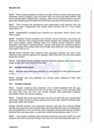 “HakCiptaBadanStandardisasiNasional,Copystandarinidibuatuntukpenayangandiwww.bsn.go.iddantidakuntukdikomersialkan”
SNI 2847:2013
© BSN 2013 172 dari 255
19.2.6 Pada cangkang prategang, analisis harus juga meninjau perilaku akibat beban yang
ditimbulkan selama prategang, pada saat beban retak, dan pada saat beban terfaktor. Bila
tendon dilengkungkan (draped) dalam cangkang, desain harus memperhitungkan komponen
gaya pada cangkang yang dihasilkan dari profil tendon yang tidak berada pada satu bidang.
19.2.7 Tebal cangkang dan tulangannya harus diproporsikan untuk kekuatan perlu dan
kemampuan layan, menggunakan baik metoda desain kekuatan dari 8.1.1 atau metoda
desain dari 8.1.2.
19.2.8 Ketidakstabilan cangkang harus diperiksa dan ditunjukkan dengan desain untuk
dapat dicegah.
19.2.9 Komponen struktur pelengkap harus didesain menurut ketentuan yang sesuai dari
Standar ini. Diizinkan untuk mengasumsikan bahwa sebagian dari cangkang sama dengan
lebar sayap (flange), seperti ditetapka dalam 8.12, bekerja dengan komponen struktur
pelengkap. Pada bagian cangkang tersebut, tulangan yang tegak lurus terhadap komponen
struktur pelengkap harus paling sedikit sama dengan yang diperlukan untuk sayap (flange)
suatu balok-T oleh 8.12.5.
19.2.10 Desain kekuatan slab cangkang untuk gaya-gaya membran dan lentur harus
didasarkan pada distribusi tegangan dan regangan seperti ditentukan dari baik suatu analisis
elastis atau inelastis.
19.2.11 Pada daerah dimana keretakan membran diprediksi, kekuatan tekan nominal yang
sejajar dengan retak harus diambil sebesar cf4,0 .
19.3 Kekuatan desain bahan
19.3.1 Kekuatan tekan beton yang ditetapkan cf pada saat 28 hari tidak boleh kurang dari
21 MPa.
19.3.2 Kekuatan leleh yang ditetapkan dari tulangan bukan prategang fy tidak boleh
melebihi 420 MPa.
19.4 Tulangan cangkang
19.4.1 Tulangan cangkang harus disediakan untuk menahan tegangan tarik dari gaya
membran dalam, untuk menahan tarik dari momen lentur dan puntir, untuk membatasi lebar
dan spasi retak susut dan suhu, dan sebagai tulangan pada batas-batas cangkang,
penempatan beban, dan bukaan cangkang.
19.4.2 Tulangan tarik harus dipasang dalam dua arah atau lebih dan harus diproporsikan
sedemikian hingga tahanannya dalam sebarang arah sama atau melebihi komponen gaya-
gaya dalam dalam arah tersebut.
Sebagai alternatif, tulangan untuk gaya-gaya membran pada slab harus dihitung sebagai
tulangan yang diperlukan untuk menahan gaya tarik aksial ditambah gaya tarik akibat geser-
friksi yang diperlukan untuk menyalurkan geser sepanjang sebarang penampang membran.
Koefisien friksi yang diasumsikan, , tidak boleh melebihi yang ditetapkan dalam 11.6.4.3.
19.4.3 Luas tulangan cangkang pada sebarang penampang yang diukur dalam dua arah
ortogonal tidak boleh kurang dari tulangan susut atau suhu slab yang disyaratkan oleh 7.12.
 
