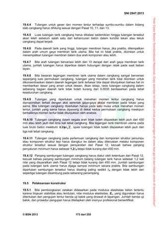 “HakCiptaBadanStandardisasiNasional,Copystandarinidibuatuntukpenayangandiwww.bsn.go.iddantidakuntukdikomersialkan”
SNI 2847:2013
© BSN 2013 173 dari 255
19.4.4 Tulangan untuk geser dan momen lentur terhadap sumbu-sumbu dalam bidang
slab cangkang harus dihitung sesuai dengan Pasal 10, 11, dan 13.
19.4.5 Luas tulangan tarik cangkang harus dibatasi sedemikian hingga tulangan tersebut
akan leleh sebelum salah satu dari kehancuran beton dalam kondisi tekan atau tekuk
cangkang dapat terjadi.
19.4.6 Pada daerah tarik yang tinggi, tulangan membran harus, jika praktis, ditempatkan
dalam arah umum gaya membran tarik utama. Bila hal ini tidak praktis, diizinkan untuk
menempatkan tulangan membran dalam dua arah komponen atau lebih.
19.4.7 Bila arah tulangan bervariasi lebih dari 10 derajat dari arah gaya membran tarik
utama, jumlah tulangan harus diperiksa dalam hubungan dengan retak pada saat beban
layan.
19.4.8 Bila besaran tegangan membran tarik utama dalam cangkang sangat bervariasi
sepanjang luas permukaan cangkang, tulangan yang menahan tarik total diizinkan untuk
dikonsentrasikan dalam daerah tegangan tarik terbesar bila dapat ditunjukkan bahwa hal ini
memberikan dasar yang aman untuk desain. Akan tetapi, rasio tulangan cangkang dalam
sebarang bagian daerah tarik tidak boleh kurang dari 0,0035 berdasarkan pada tebal
keseluruhan cangkang.
19.4.9 Tulangan yang diperlukan untuk menahan momen lentur cangkang harus
diproporsikan terkait dengan aksi serentak gaya-gaya aksial membran pada lokasi yang
sama. Bila tulangan cangkang diperlukan hanya pada satu muka untuk menahan momen
lentur, jumlah yang sama harus dipasang di dekat kedua permukaan cangkang meskipun
berbaliknya momen lentur tidak ditunjukkan oleh analisis.
19.4.10 Tulangan cangkang dalam segala arah tidak boleh dispasikan lebih jauh dari 450
mm atau lebih jauh dari lima kali tebal cangkang. Bila tegangan tarik membran utama pada
luas bruto beton melebuhi cf0,33 , spasi tulangan tidak boleh dispasikan lebih jauh dari
tiga kali tebal cangkang.
19.4.11 Tulangan cangkang pada pertemuan cangkang dan komponen struktur penumpu
atau komponen struktur tepi harus diangkur ke dalam atau diteruskan melalui komponen
struktur tersebut sesuai dengan persyaratan dari Pasal 12, kecuali bahwa panjang
penyaluran minimum harus sebesar 1,2d tetapi tidak kurang dari 450 mm.
19.4.12 Panjang sambungan tulangan cangkang harus diatur oleh ketentuan dari Pasal 12,
kecuali bahwa panjang sambungan minimum batang tulangan tarik harus sebesar 1,2 kali
nilai yang disyaratkan oleh Pasal 12 tetapi tidak kurang dari 450 mm. Jumlah sambungan
pada tulangan tarik utama harus dijaga sampai minimum secara praktis. Bila sambungan
diperlukan sambungan tersebut harus diseling paling sedikit d dengan tidak lebih dari
sepertiga tulangan disambung pada sebarang penampang.
19.5 Pelaksanaan konstruksi
19.5.1 Bila pembongkaran cetakan didasarkan pada modulus elastisitas beton tertentu
karena tinjauan stabilitas atau lendutan, nilai modulus elastisitas, Ec, yang digunakan harus
ditentukan dari pengujian lentur benda uji balok yang dirawat di lapangan. Jumlah benda uji
balok, dan prosedur pengujian harus ditetapkan oleh insinyur profesional bersertifikat.
 