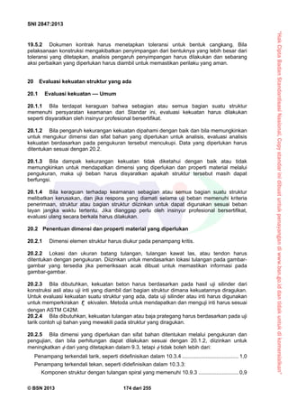 “HakCiptaBadanStandardisasiNasional,Copystandarinidibuatuntukpenayangandiwww.bsn.go.iddantidakuntukdikomersialkan”
SNI 2847:2013
© BSN 2013 174 dari 255
19.5.2 Dokumen kontrak harus menetapkan toleransi untuk bentuk cangkang. Bila
pelaksanaan konstruksi mengakibatkan penyimpangan dari bentuknya yang lebih besar dari
toleransi yang ditetapkan, analisis pengaruh penyimpangan harus dilakukan dan sebarang
aksi perbaikan yang diperlukan harus diambil untuk memastikan perilaku yang aman.
20 Evaluasi kekuatan struktur yang ada
20.1 Evaluasi kekuatan –– Umum
20.1.1 Bila terdapat keraguan bahwa sebagian atau semua bagian suatu struktur
memenuhi persyaratan keamanan dari Standar ini, evaluasi kekuatan harus dilakukan
seperti disyaratkan oleh insinyur profesional bersertifikat.
20.1.2 Bila pengaruh kekurangan kekuatan dipahami dengan baik dan bila memungkinkan
untuk mengukur dimensi dan sifat bahan yang diperlukan untuk analisis, evaluasi analisis
kekuatan berdasarkan pada pengukuran tersebut mencukupi. Data yang diperlukan harus
ditentukan sesuai dengan 20.2.
20.1.3 Bila dampak kekurangan kekuatan tidak diketahui dengan baik atau tidak
memungkinkan untuk mendapatkan dimensi yang diperlukan dan properti material melalui
pengukuran, maka uji beban harus disyaratkan apakah struktur tersebut masih dapat
berfungsi.
20.1.4 Bila keraguan terhadap keamanan sebagian atau semua bagian suatu struktur
melibatkan kerusakan, dan jika respons yang diamati selama uji beban memenuhi kriteria
penerimaan, struktur atau bagian struktur diizinkan untuk dapat digunakan sesuai beban
layan jangka waktu tertentu. Jika dianggap perlu oleh insinyur profesional bersertifikat,
evaluasi ulang secara berkala harus dilakukan.
20.2 Penentuan dimensi dan properti material yang diperlukan
20.2.1 Dimensi elemen struktur harus diukur pada penampang kritis.
20.2.2 Lokasi dan ukuran batang tulangan, tulangan kawat las, atau tendon harus
ditentukan dengan pengukuran. Diizinkan untuk mendasarkan lokasi tulangan pada gambar-
gambar yang tersedia jika pemeriksaan acak dibuat untuk memastikan informasi pada
gambar-gambar.
20.2.3 Bila dibutuhkan, kekuatan beton harus berdasarkan pada hasil uji silinder dari
konstruksi asli atau uji inti yang diambil dari bagian struktur dimana kekuatannya diragukan.
Untuk evaluasi kekuatan suatu struktur yang ada, data uji silinder atau inti harus digunakan
untuk memperkirakan cf ekivalen. Metoda untuk mendapatkan dan menguji inti harus sesuai
dengan ASTM C42M.
20.2.4 Bila dibutuhkan, kekuatan tulangan atau baja prategang harus berdasarkan pada uji
tarik contoh uji bahan yang mewakili pada struktur yang diragukan.
20.2.5 Bila dimensi yang diperlukan dan sifat bahan ditentukan melalui pengukuran dan
pengujian, dan bila perhitungan dapat dilakukan sesuai dengan 20.1.2, diizinkan untuk
meningkatkan  dari yang ditetapkan dalam 9.3, tetapi  tidak boleh lebih dari:
Penampang terkendali tarik, seperti didefinisikan dalam 10.3.4 ...................................... 1,0
Penampang terkendali tekan, seperti didefinisikan dalam 10.3.3:
Komponen struktur dengan tulangan spiral yang memenuhi 10.9.3 ........................... 0,9
 
