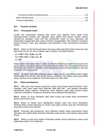 “HakCiptaBadanStandardisasiNasional,Copystandarinidibuatuntukpenayangandiwww.bsn.go.iddantidakuntukdikomersialkan”
SNI 2847:2013
© BSN 2013 175 dari 255
Komponen struktur bertulang lainnya...........................................................................0,8
Geser dan/atau puntir .......................................................................................................0,8
Tumpuan pada beton........................................................................................................0,8
20.3 Prosedur uji beban
20.3.1 Penempatan beban
Jumlah dan penempatan bentang atau panel yang dibebani harus dipilih untuk
memaksimumkan lendutan dan tegangan pada daerah kritis elemen struktur dimana
kekuatannya diragukan. Lebih dari satu penempatan beban uji harus digunakan jika
penempatan tunggal tidak akan secara serentak mengakibatkan nilai maksimum pengaruh
(seperti lendutan, rotasi, atau tegangan) yang diperlukan untuk menunjukkan kecukupan
struktur.
20.3.2 Beban uji total (termasuk beban mati yang sudah ada) tidak boleh kurang dari yang
lebih besar dari (a), (b), dan (c) (Beban salju S dihapus, lihat Daftar Deviasi):
(a) 1,15D + 1,5L + 0,4(Lr atau R)
(b) 1,15D + 0.9L + 1,5(Lr atau R)
(c) 1,3D
Faktor beban pada beban hidup L dalam (b) diizinkan dikurangi menjadi 0,45 kecuali untuk
garasi, daerah yang dihuni sebagai tempa perkumpulan publik, dan semua daerah dimana L
lebih besar dari 4,8 kN/m2
. Diizinkan untuk mengurangi L sesuai dengan ketentuan tata cara
bangunan umum yang sesuai.
20.3.3 Uji beban tidak boleh dilakukan sampai bagian struktur yang dikenai beban adalah
paling sedikit umur 56 hari. Jika pemilik struktur, kontraktor, dan semua pihak yang terlibat
setuju, diizinkan untuk melakukan uji tersebut pada umur lebih awal.
20.4 Kriteria pembebanan
20.4.1 Nilai awal untuk semua pengukuran respon yang sesuai (seperti lendutan, rotasi,
regangan, selip, lebar retak) harus diperoleh tidak lebih dari 1 jam sebelum penerapan
penambahan beban pertama. Pengukuran harus dilakukan pada lokasi dimana respon
maksimum diharapkan. Pengukuran tambahan harus dilakukan bila diperlukan.
20.4.2 Beban uji harus diterapkan tidak boleh kurang dari empat tahap penambahan
beban yang kira-kira sama.
20.4.3 Beban uji merata harus diaplikasikan dengan suatu cara untuk memastikan
distribusi beban merata disalurkan ke struktur atau bagian struktur yang diuji. Pembebanan
yang tidak merata harus dihindari.
20.4.4 Kumpulan data pengukuran harus dilakukan setelah setiap penambahan beban
diterapkan dan setelah beban total telah diterapkan pada struktur untuk selama paling sedikit
24 jam.
20.4.5 Beban uji total harus segera dihilangkan setelah semua pengukuran respon yang
didefinisikan dalam 20.4.4 dilakukan.
 