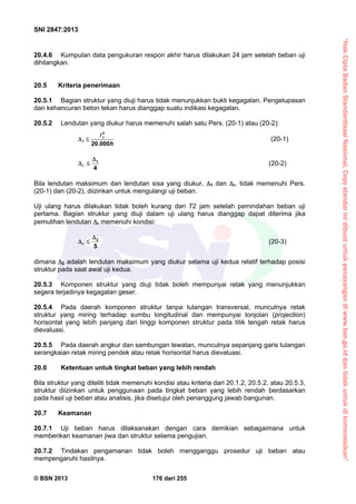 “HakCiptaBadanStandardisasiNasional,Copystandarinidibuatuntukpenayangandiwww.bsn.go.iddantidakuntukdikomersialkan”
SNI 2847:2013
© BSN 2013 176 dari 255
20.4.6 Kumpulan data pengukuran respon akhir harus dilakukan 24 jam setelah beban uji
dihilangkan.
20.5 Kriteria penerimaan
20.5.1 Bagian struktur yang diuji harus tidak menunjukkan bukti kegagalan. Pengelupasan
dan kehancuran beton tekan harus dianggap suatu indikasi kegagalan.
20.5.2 Lendutan yang diukur harus memenuhi salah satu Pers. (20-1) atau (20-2):
2
1
20.000
t
h
 

(20-1)
1
4
r

  (20-2)
Bila lendutan maksimum dan lendutan sisa yang diukur, 1 dan r, tidak memenuhi Pers.
(20-1) dan (20-2), diizinkan untuk mengulangi uji beban.
Uji ulang harus dilakukan tidak boleh kurang dari 72 jam setelah pemindahan beban uji
pertama. Bagian struktur yang diuji dalam uji ulang harus dianggap dapat diterima jika
pemulihan lendutan r memenuhi kondisi:
2
5
r

  (20-3)
dimana 2 adalah lendutan maksimum yang diukur selama uji kedua relatif terhadap posisi
struktur pada saat awal uji kedua.
20.5.3 Komponen struktur yang diuji tidak boleh mempunyai retak yang menunjukkan
segera terjadinya kegagalan geser.
20.5.4 Pada daerah komponen struktur tanpa tulangan transversal, munculnya retak
struktur yang miring terhadap sumbu longitudinal dan mempunyai tonjolan (projection)
horisontal yang lebih panjang dari tinggi komponen struktur pada titik tengah retak harus
dievaluasi.
20.5.5 Pada daerah angkur dan sambungan lewatan, munculnya sepanjang garis tulangan
serangkaian retak miring pendek atau retak horisontal harus dievaluasi.
20.6 Ketentuan untuk tingkat beban yang lebih rendah
Bila struktur yang diteliti tidak memenuhi kondisi atau kriteria dari 20.1.2, 20.5.2, atau 20.5.3,
struktur diizinkan untuk penggunaan pada tingkat beban yang lebih rendah berdasarkan
pada hasil uji beban atau analisis, jika disetujui oleh penanggung jawab bangunan.
20.7 Keamanan
20.7.1 Uji beban harus dilaksanakan dengan cara demikian sebagaimana untuk
memberikan keamanan jiwa dan struktur selama pengujian.
20.7.2 Tindakan pengamanan tidak boleh mengganggu prosedur uji beban atau
mempengaruhi hasilnya.
 