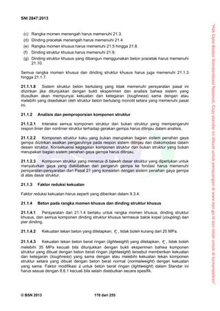 “HakCiptaBadanStandardisasiNasional,Copystandarinidibuatuntukpenayangandiwww.bsn.go.iddantidakuntukdikomersialkan”
SNI 2847:2013
© BSN 2013 178 dari 255
(c) Rangka momen menengah harus memenuhi 21.3.
(d) Dinding pracetak menengah harus memenuhi 21.4.
(e) Rangka momen khusus harus memenuhi 21.5 hingga 21.8.
(f) Dinding struktur khusus harus memenuhi 21.9.
(g) Dinding struktur khusus yang dibangun menggunakan beton pracetak harus memenuhi
21.10.
Semua rangka momen khusus dan dinding struktur khusus harus juga memenuhi 21.1.3
hingga 21.1.7.
21.1.1.8 Sistem struktur beton bertulang yang tidak memenuhi persyaratan pasal ini
diizinkan jika ditunjukkan dengan bukti eksperimen dan analisis bahwa sistem yang
diusulkan akan mempunyai kekuatan dan ketegaran (toughness) sama dengan atau
melebihi yang disediakan oleh struktur beton bertulang monolit setara yang memenuhi pasal
ini.
21.1.2 Analisis dan pemproporsian komponen struktur
21.1.2.1 Interaksi semua komponen struktur dan bukan struktur yang mempengaruhi
respon linier dan nonlinier struktur terhadap gerakan gempa harus ditinjau dalam analisis.
21.1.2.2 Komponen struktur kaku yang bukan merupakan bagian sistem penahan gaya
gempa diizinkan asalkan pengaruhnya pada respon sistem ditinjau dan diakomodasi dalam
desain struktur. Konsekuensi kegagalan komponen struktur dan bukan struktur yang bukan
merupakan bagian sistem penahan gaya gempa harus ditinjau.
21.1.2.3 Komponen struktur yang menerus di bawah dasar struktur yang diperlukan untuk
menyalurkan gaya yang diakibatkan dari pengaruh gempa ke fondasi harus memenuhi
persyaratan-persyaratan dari Pasal 21 yang konsisten dengan sistem penahan gaya gempa
di atas dasar struktur.
21.1.3 Faktor reduksi kekuatan
Faktor reduksi kekuatan harus seperti yang diberikan dalam 9.3.4.
21.1.4 Beton pada rangka momen khusus dan dinding struktur khusus
21.1.4.1 Persyaratan dari 21.1.4 berlaku untuk rangka momen khusus, dinding struktur
khusus, dan semua komponen dinding struktur khusus termasuk balok kopel (coupling) dan
pier dinding.
21.1.4.2 Kekuatan tekan beton yang ditetapkan, cf  , tidak boleh kurang dari 20 MPa.
21.1.4.3 Kekuatan tekan beton berat ringan (lightweight) yang ditetapkan, cf  , tidak boleh
melebihi 35 MPa kecuali bila ditunjukkan dengan bukti eksperimen bahwa komponen
struktur yang dibuat dengan beton berat ringan (lightweight) tersebut memberikan kekuatan
dan ketegaran (toughness) yang sama dengan atau melebihi kekuatan tekan komponen
struktur setara yang dibuat dengan beton berat normal (normalweight) dengan kekuatan
yang sama. Faktor modifikasi  untuk beton berat ringan (lightweight) dalam Standar ini
harus sesuai dengan 8.6.1 kecuali bila selain disebutkan secara spesifik.
 