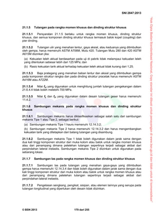 “HakCiptaBadanStandardisasiNasional,Copystandarinidibuatuntukpenayangandiwww.bsn.go.iddantidakuntukdikomersialkan”
SNI 2847:2013
© BSN 2013 179 dari 255
21.1.5 Tulangan pada rangka momen khusus dan dinding struktur khusus
21.1.5.1 Persyaratan 21.1.5 berlaku untuk rangka momen khusus, dinding struktur
khusus, dan semua komponen dinding struktur khusus termasuk balok kopel (coupling) dan
pier dinding.
21.1.5.2 Tulangan ulir yang menahan lentur, gaya aksial, atau keduanya yang ditimbulkan
oleh gempa, harus memenuhi ASTM A706M, Mutu 420. Tulangan Mutu 280 dan 420 ASTM
A615M diizinkan jika:
(a) Kekuatan leleh aktual berdasarkan pada uji di pabrik tidak melampaui kekuatan leleh
yang ditentukan sebesar lebih dari 125 MPa; dan
(b) Rasio kekuatan tarik aktual terhadap kekuatan leleh aktual tidak kurang dari 1,25.
21.1.5.3 Baja prategang yang menahan beban lentur dan aksial yang ditimbulkan gempa
pada komponen struktur rangka dan pada dinding struktur pracetak harus memenuhi ASTM
A416M atau A722M.
21.1.5.4 Nilai fyt yang digunakan untuk menghitung jumlah tulangan pengekangan dalam
21.6.4.4 tidak boleh melebihi 700 MPa.
21.1.5.5 Nilai fy dan fyt yang digunakan dalam desain tulangan geser harus memenuhi
11.4.2.
21.1.6 Sambungan mekanis pada rangka momen khusus dan dinding struktur
khusus
21.1.6.1 Sambungan mekanis harus diklasifikasikan sebagai salah satu dari sambungan
mekanis Tipe 1 atau Tipe 2, sebagai berikut:
(a) Sambungan mekanis Tipe 1 haurs memenuhi 12.14.3.2;
(b) Sambungan mekanis Tipe 2 harus memenuhi 12.14.3.2 dan harus mengembangkan
kekuatan tarik yang ditetapkan dari batang tulangan yang disambung.
21.1.6.2 Sambungan mekanis Tipe 1 tidak boleh digunakan dalam jarak sama dengan
dua kali tinggi komponen struktur dari muka kolom atau balok untuk rangka momen khusus
atau dari penampang dimana pelelehan tulangan sepertinya terjadi sebagai akibat dari
perpindahan lateral inelastis. Sambungan mekanis Tipe 2 diizinkan untuk digunakan pada
sebarang lokasi.
21.1.7 Sambungan las pada rangka momen khusus dan dinding struktur khusus
21.1.7.1 Sambungan las pada tulangan yang menahan gaya-gaya yang ditimbulkan
gempa harus memenuhi 12.14.3.4 dan tidak boleh digunakan dalam jarak sama dengan dua
kali tinggi komponen struktur dari muka kolom atau balok untuk rangka momen khusus atau
dari penampang dimana pelelehan tulangan sepertinya terjadi sebagai akibat dari
perpindahan lateral inelastis.
21.1.7.2 Pengelasan sengkang, pengikat, sisipan, atau elemen lainnya yang serupa pada
tulangan longitudinal yang diperlukan oleh desain tidak diizinkan.
 