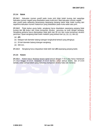 “HakCiptaBadanStandardisasiNasional,Copystandarinidibuatuntukpenayangandiwww.bsn.go.iddantidakuntukdikomersialkan”
SNI 2847:2013
© BSN 2013 181 dari 255
21.3.4 Balok
21.3.4.1 Kekuatan momen positif pada muka joint tidak boleh kurang dari sepertiga
kekuatan momen negatif yang disediakan pada muka joint. Baik kekuatan momen negatif
atau positif pada sebarang penampang sepanjang panjang balok tidak boleh kurang dari
seperlima kekuatan momen maksimum yang disediakan pada muka salah satu joint.
21.3.4.2 Pada kedua ujung balok, sengkang harus disediakan sepanjang panjang tidak
kurang dari 2h diukur dari muka komponen struktur penumpu ke arah tengah bentang.
Sengkang pertama harus ditempatkan tidak lebih dari 50 mm dari muka komponen struktur
penumpu. Spasi sengkang tidak boleh melebihi yang terkecil dari (a), (b), (c), dan (d):
(a) d/4;
(b) Delapan kali diameter batang tulangan longitudinal terkecil yang dilingkupi;
(c) 24 kali diameter batang tulangan sengkang;
(d) 300 mm.
21.3.4.3 Sengkang harus dispasikan tidak lebih dari d/2 sepanjang panjang balok.
21.3.5 Kolom
21.3.5.1 Kolom harus ditulangi secara spiral sesuai dengan 7.10.4 atau harus memenuhi
21.3.5.2 hingga 21.3.5.4. Subpasal 21.3.5.5 berlaku untuk semua kolom, dan 21.3.5.6
berlaku untuk semua kolom yang menumpu komponen struktur kaku tak menerus
 