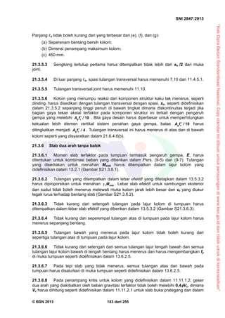 “HakCiptaBadanStandardisasiNasional,Copystandarinidibuatuntukpenayangandiwww.bsn.go.iddantidakuntukdikomersialkan”
SNI 2847:2013
© BSN 2013 183 dari 255
Panjang o tidak boleh kurang dari yang terbesar dari (e), (f), dan (g):
(a) Seperenam bentang bersih kolom;
(b) Dimensi penampang maksimum kolom;
(c) 450 mm.
21.3.5.3 Sengkang tertutup pertama harus ditempatkan tidak lebih dari so /2 dari muka
joint.
21.3.5.4 Di luar panjang o, spasi tulangan transversal harus memenuhi 7.10 dan 11.4.5.1.
21.3.5.5 Tulangan transversal joint harus memenuhi 11.10.
21.3.5.6 Kolom yang menumpu reaksi dari komponen struktur kaku tak menerus, seperti
dinding, harus disedikan dengan tulangan transversal dengan spasi, so, seperti didefinisikan
dalam 21.3.5.2 sepanjang tinggi penuh di bawah tingkat dimana diskontinuitas terjadi jika
bagian gaya tekan aksial terfaktor pada komponen struktur ini terkait dengan pengaruh
gempa yang melebihi g cA f / 10 . Bila gaya desain harus diperbesar untuk memperhitungkan
kekuatan lebih elemen vertikal sistem penahan gaya gempa, batas g cA f / 10 harus
ditingkatkan menjadi g cA f / 4 . Tulangan transversal ini harus menerus di atas dan di bawah
kolom seperti yang disyaratkan dalam 21.6.4.6(b).
21.3.6 Slab dua arah tanpa balok
21.3.6.1 Momen slab terfaktor pada tumpuan termasuk pengaruh gempa, E, harus
ditentukan untuk kombinasi beban yang diberikan dalam Pers. (9-5) dan (9-7). Tulangan
yang disediakan untuk menahan Mslab harus ditempatkan dalam lajur kolom yang
didefinisikan dalam 13.2.1 (Gambar S21.3.6.1).
21.3.6.2 Tulangan yang ditempatkan dalam lebar efektif yang ditetapkan dalam 13.5.3.2
harus diproporsikan untuk menahan f slabM . Lebar slab efektif untuk sambungan eksterior
dan sudut tidak boleh menerus melewati muka kolom jarak lebih besar dari ct yang diukur
tegak lurus terhadap bentang slab (Gambar S21.3.6.2).
21.3.6.3 Tidak kurang dari setengah tulangan pada lajur kolom di tumpuan harus
ditempatkan dalam lebar slab efektif yang diberikan dalam 13.5.3.2 (Gambar S21.3.6.3).
21.3.6.4 Tidak kurang dari seperempat tulangan atas di tumpuan pada lajur kolom harus
menerus sepanjang bentang.
21.3.6.5 Tulangan bawah yang menerus pada lajur kolom tidak boleh kurang dari
sepertiga tulangan atas di tumpuan pada lajur kolom.
21.3.6.6 Tidak kurang dari setengah dari semua tulangan lajur tengah bawah dan semua
tulangan lajur kolom bawah di tengah bentang harus menerus dan harus mengembangkan fy
di muka tumpuan seperti didefinisikan dalam 13.6.2.5.
21.3.6.7 Pada tepi slab yang tidak menerus, semua tulangan atas dan bawah pada
tumpuan harus disalurkan di muka tumpuan seperti didefinisikan dalam 13.6.2.5.
21.3.6.8 Pada penampang kritis untuk kolom yang didefinisikan dalam 11.11.1.2, geser
dua arah yang diakibatkan oleh beban gravitasi terfaktor tidak boleh melebihi 0,4Vc, dimana
Vc harus dihitung seperti didefinisikan dalam 11.11.2.1 untuk slab buka prategang dan dalam
 